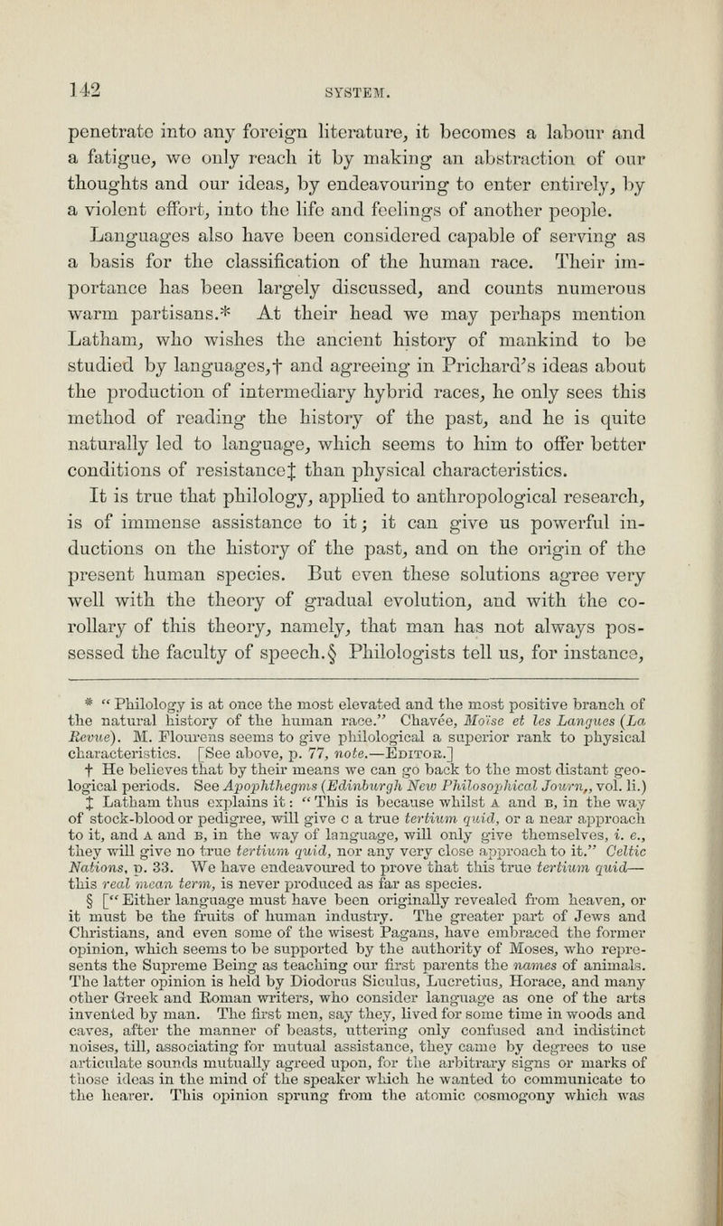 penetrate into any foreign literature, it becomes a labour and a fatigue, we only reach it by making an abstraction of our thoughts and our ideas, by endeavouring to enter entirely, by a violent effort, into the life and feelings of another people. Languages also have been considered capable of serving as a basis for the classification of the human race. Their im- portance has been largely discussed, and counts numerous warm partisans.* At their head we may perhaps mention Latham, who wishes the ancient history of mankind to be studied by languages,t and agreeing in Prichard^s ideas about the production of intermediary hybrid races, he only sees this method of reading the history of the past, and he is quite naturally led to language, which seems to him to offer better conditions of resistance^ than physical characteristics. It is true that philology, applied to anthropological research, is of immense assistance to it; it can give us powerful in- ductions on the history of the past, and on the origin of the present human species. But even these solutions agree very well with the theory of gradual evolution, and with the co- rollary of this theory, namely, that man has not always pos- sessed the faculty of speech. § Philologists tell us, for instance, *  Philology is at once the most elevated and the most positive branch of the natural history of the human race. Chavee, Blo'ise et les Langues (La Revue). M. Flourens seems to give philological a superior rank to physical characteristics. [See above, p. 77, note.—Editor.] t He believes that by their means we can go back to the most distant geo- logical periods. See Apophthegms {Edinburgh New Philosophical Journ,, vol. li.) I Latham thus explains it:  This is because whilst A and b, in the way of stock-blood or pedigree, will give c a true tertium quid, or a near approach to it, and A and b, in the way of language, will only give themselves, i. e., they will give no true tertium quid, nor a,ny very close approach to it. Celtic Nations, p. 33. We have endeavoured to prove that this true tertium quid— this real mean term, is never produced as far as sj^ecies. § [ Either language must have been originally revealed fi'om heaven, or it must be the fruits of human industry. The greater part of Jews and Christians, and even some of the wisest Pagans, have embraced the former opinion, which seems to be supported by the authority of Moses, who repre- sents the Supreme Being as teaching our first parents the names of animals. The latter opinion is held by Diodoriis Siculus, Lucretius, Horace, and many other Greek and Roman writers, who consider language as one of the arts invented by man. The first men, say they, Kved for some time in woods and caves, after the manner of beasts, uttering only confused and indistinct noises, till, associating for mutual assistance, they came by degrees to use articulate sounds mutually agreed upon, for the arbitrary signs or marks of those ideas in the mind of the speaker which he wanted to communicate to the hearer. This ojjinion sprung from the atomic cosmogony which was