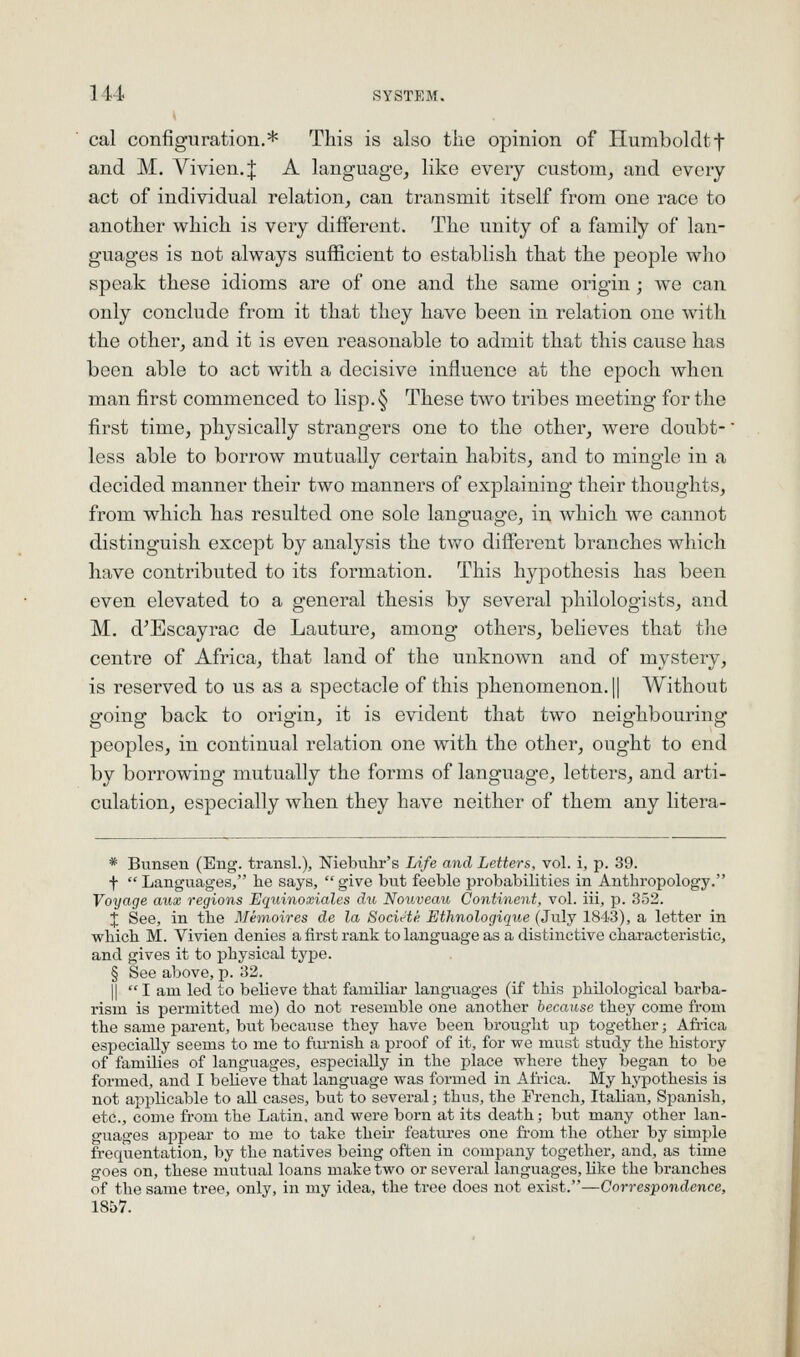 cal configuration.* This is also the opinion of Humboldtf and M. Vivien. J A language, like every custom, and every act of individual relation, can transmit itself from one race to another which is very different. The unity of a family of lan- guages is not always sufficient to establish that the people who speak these idioms are of one and the same origin; we can only conclude from it that they have been in relation one with the other, and it is even reasonable to admit that this cause has been able to act with a decisive influence at the epoch when man first commenced to lisp.§ These two tribes meeting for the first time, physically strangers one to the othei', were doubt- less able to borrow mutually certain habits, and to mingle in a decided manner their two manners of explaining their thoughts, from which has resulted one sole language, in which we cannot distinguish except by analysis the two diffei^ent branches which have contributed to its formation. This hypothesis has been even elevated to a general thesis by several philologists, and M. d'Escayrac de Lauture, among others, believes that the centre of Africa, that land of the unknown and of mystery, is reserved to us as a spectacle of this phenomenon. 1| Without going back to origin, it is evident that two neighbouring peoples, in continual relation one with the other, ought to end by borrowing mutually the forms of language, letters, and arti- culation, especially when they have neither of them any litera- * Bnnsen (Eiig. transl.), Niebuhr's Life and Letters, vol. i, p. 39. f  Languages, he says,  give but feeble probabilities in Anthropology. Voyage aux regions Equinoxiales (iit Nouveau Continent, vol. iii, p. 352. X See, in the Metnoires de la Socit^te Ethnologique (July 1843), a letter in which M. Vivien denies a first rank to language as a distinctive characteristic, and gives it to physical type. § See above, p. 32. II I am led to believe that familiar languages (if this philological barba- rism is permitted me) do not resemble one another because they come from the same parent, but because they have been brought up together; Africa especially seems to me to furnish a proof of it, for we must study the history of families of languages, especially in the place where they began to be formed, and I beheve that language was formed in Africa. My hypothesis is not applicable to all cases, but to several; thus, the French, Italian, Spanish, etc., come from the Latin, and were born at its death; but many other lan- guages appear to me to take their features one from the other by simple frequentation, by the natives being often in company together, and, as time goes on, these mutual loans make two or several languages, like the branches of the same tree, only, in my idea, the tree does not exist.—Correspondence, 1857.