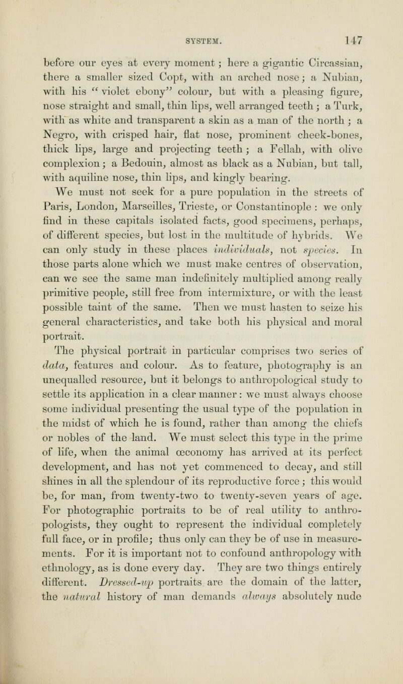 before our eyes at every moment; here a gigantic Circassian, there a smaller sized Copt, with an arched nose; a Nubian, with his  violet ebony colour, but with a pleasing figure, nose straight and small, tliin lips, well arranged teeth; a Turk, with as white and transparent a skin as a man of the north ; a Negro, with crisped hair, flat nose, prominent cheek-bones, thick lips, large and projecting teeth ; a Fellah, \\4th olive complexion; a Bedouin, almost as black as a Nubian, but tall, with aquiline nose, thin lips, and kingly bearing. We must not seek for a pure population in the streets of Paris, London, Marseilles, Trieste, or Constantinople : we only find in these capitals isolated facts, good specimens, perhaps, of different species, but lost in the multitude of hybrids. We can only study in these places individuals, not species. In those parts alone which we must make centres of observation, can we see the same man indefinitely multiplied among really primitive people, still free from intermixture, or with the least possible taint of the same. Then we must hasten to seize his general characteristics, and take both his physical and moral portrait. The phj'sical portrait in particular comprises two series of data, features and colour. As to feature, photography is an unequalled resource, but it belongs to anthropological study to settle its application in a clear manner: we must always choose some individual presenting the usual type of the population in the midst of which he is found, rather than among the chiefs or nobles of the land. We must select this type in the prime of life, when the animal ceconomy has arrived at its perfect development, and has not yet commenced to decay, and still shines in all the splendour of its reproductive force; this would be, for man, from twenty-two to twenty-seven years of age. For photographic portraits to be of real utility to anthro- pologists, they ought to represent the individual comjjletely full face, or in profile; thus only can they be of use in measure- ments. For it is important not to confound anthropology with ethnology, as is done every day. They are two things entirely different. Dressed-up portraits are the domain of the latter, the natural history of man demands always absolutely nude