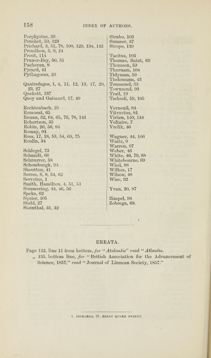 Porphyrius, 26 Poucliet, 50, 123 Pricliard, 3, 51, 78, 100, 129, 134, 1-12 Proudhon, 5, 8, 24 Prout, 114 Pruner-Bey, 50, 51 Puclaeran, 8 Pyrard, 41 Pytliagoras, 26 Quatrefages, 1, 4, 11, 12, 13, 17, 20, 23 27 Quekett, 137 Quoy and Gaimard, 17, 49 EecMenbacli, 25 Kemusat, 65 Eenan, 32, 64, 65, 76, 78, 143 Eobertson, 35 Eobin, 20, 56, 84 Eomay, 94 Eoss, 17, 18, 53, 54, 69, 75 Eoulin, 34 ScMegel, 73 Schmidt, 66 Schnurrer, 58 Schomburgk, 94 Shontten, 41 Serres, 6, 8, 54, 62 Servetus, 1 Smitli, Hamilton, 4, 51, 53 Sommering, 44, 46, 56 Speke, 62 Squier, 105 Stahl, 27 Steinthal, 31, 32 Strabo, 103 Sumner, 37 Strope, 139 Tacitus, 103 Thomas, Saint, 69 Thomson, 59 Thurnam, 104 Tidyman, 59 Tiedemann, 43 Toussenel, 33 Townsend, 93 Trail, 19 Tschudi, 59, 105 Verneuil, 84 Vitruvius, 81 Vivien, 140, 144 Voltaire, 7 Vrolik, 46 Wagner, 44, 106 Waitz, 9 Warren, 97 Weber, 46 White, 46, 79, 88 Whitebourne, 69 Wied, 88 Wilkes, 17 Wilson, 48 Wise, 92 Yvan, 20, 87 Zimpel, 94 Zobrega, 69. EEEATA. Page 122, line 11 from bottom,/or  Atalantis read Atlantis. „ 135, bottom line, for  British Association for the Advancement of Science, 1857, read  Journal of Linnean Society, 1857. T. EICHAED3, 37, GREAT QUEEN STREET.