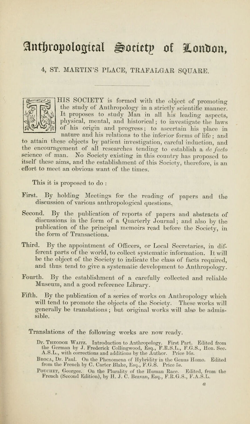 antljiopoloffical ^ocictj? of abolition, 4, ST. MARTIN'S PLACE, TRAFALGAR SQUARE. HIS SOCIETY is formed with the object of promoting the study of Anthropology in a strictl)' scientific manner. It proposes to study Man in all his leading aspects, physical, mental, and historical; to investigate the laws of his origin and pi'ogress; to ascertain his place in nature and his relations to the inferior forms of life ; and to attain these objects by patient investigation, careful induction, and the encouragement of all researches tending to establish a de facto science of man. No Society existing in this country has proposed to itself these aims, and the establishment of this Society, therefore, is an effort to meet an obvious want of the times. This it is proposed to do : First. By holding Meetings for the reading of papers and the discussion of various anthropological questions. Second. By the publication of reports of papers and abstracts of discussions in the form of a Quarterly Journal; and also by the publication of the principal memoirs read before the Society, in the form of Transactions. Third. By the appointment of Officers, or Local Secretaries, in dif- ferent parts of the world, to collect systematic information. It will be the object of the Society to indicate the class of facts required, and thus tend to give a systematic development to Anthropology. Fourth. By the establishment of a carefully collected and reliable Museum, and a good reference Library. Fifth. By the pubhcation of a series of works on Anthropology which will tend to promote the objects of the Society. These works will generally be translations; but original works will also be admis- sible. Translations of the following works are now ready. Dr. Theodor WArrz. Introduction to Anthropology. First Part. Edited from the German by J. Frederick Collingwood, Esq., F.E.S.L., F.G.S., Hon. Sec. A.S.L., with corrections and additions by the Author. Price IGs. Broca, Dr. Paul. On the Phenomena of Hybridity in the Genus Homo. Edited from the French by G. Carter Blake, Esq., F.G.S. Price os. PoucHET, Georges. On the Plui-ality of the Human Race. Edited, from the French (Second Edition), by H. J. C. Beavan, Esq., F.R.G.S., F.A.S.L. a