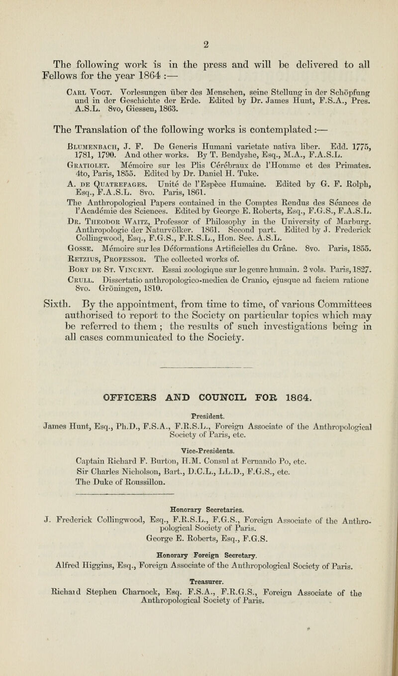 Tlie following work is in the press and will be delivered to all Fellows for the year 1864 :— Carl Vogt. Vorlesungen iiber des Menschen, seine Stellung' in dor Scliopfung und in der Gescliichte der Erde. Edited by Dr. James Hunt, F.S.A., Pres. A.S.L. 8vo, Giessen, 1863. The Translation of the following works is contemplated:— Blumenbach, J. F. De Generis Humani varietate nativa liber. Edd. 1775, 1781, 1790. And other works. By T. Bendysbe, Esq., M.A., F.A.S.L. Gratiolet. Memoire sur les Plis Cerebraux de I'Hommo et des Primates. 4to, Paris, 1855. Edited by Dr. Daniel H. Tuke. A. DE Quatrefages. Unite de I'Espece Humaine. Edited by G. F. Rolpli, Esq., F.A.S.L. 8vo. Paris, 1861. The Anthropological Papers contained in the Comptes Rendus des Seances de I'Academie des Sciences. Edited by George E. Roberts, Esq., F.G.S., F.A.S.L. Dr. TheoDor Waitz, Professor of Philosophy in the University of Marburg. Antliropologie der Naturvolker. 1861. Second part. Edited by J. Frederick CoUingwood, Esq., F.G.S., F.R.S.L., Hon. Sec. A.S.L. GossE. Memoire sur les Deformations Artificielles du Crane. 8vo. Paris, 1855. Retzius, Professor. The collected works of. BoRY DE St. Vincent. Essai zoologique sur le genre humain. 2 vols. Paris, 1827. Crull. Dissertatio anthropologico-medica de Cranio, ejusque ad faciem ratioue 8vo. Groningen, 1810. Sixth. By the appointment, from time to time, of various Committees authorised to report to the Society on particular topics which may be referred to them ; the results of such investigations being in all cases communicated to the Society, OFFICERS AND COUNCIL FOB 1864. President. James Hunt, Esq., Ph.D., F.S.A., F.R.S.L., Foreign Associate of the Anthropological Society of Paris, etc. Vice-Presidents. Captain Richard F. Burton, H.M. Consul at Fernando Po, etc. Sir Charies Nicholson, Bart., D.C.L., LL.D., F.G.S., etc. The Duke of RoussiUon. Honorary Secretaries. J. Frederick CoUingwood, Esq., F.R.S.L., F.G.S., Foreign Associate of the Anthro- pological Society of Paris. George E. Roberts, Esq., F.G.S. Honorary Foreign Secretary. Alfred Higgins, Esq., Foreign Associate of the Anthropological Society of Paris. Treasurer. Richaid Stephen Charnock, E.sq. F.S.A.,_ P.R.G.S., Foreign Associate of the Anthropological Society of Paris.