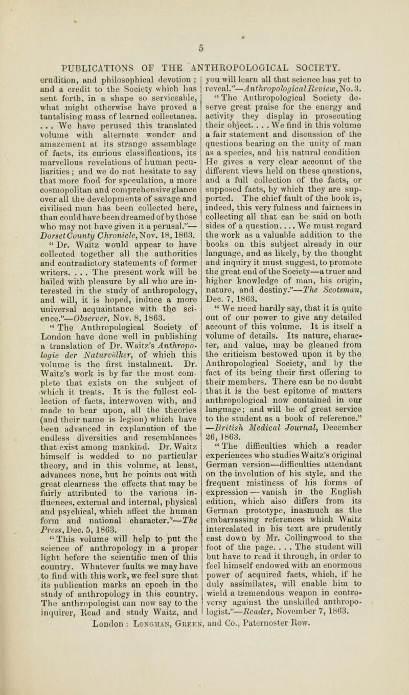 erudition, and philosophical devotion ; and a ci-edit to the Society which has sent forth, in a shape so scrvieealile, what might otherwise have proved a tantalising mass of learned collectanea. .. . We have perused this translated volume with allernate wonder and amazement at its strange assemblage of facts, its curious classifications, its marvellous revelations of human pecu- liarities ; and we do not hesitate to say that more food for speculation, a more cosmopolitan and comprehensive glance over all the developments of savage and civilised man has been collected here, than could have been dreamed of by those who may not have given it a perusal.— DorsetCounty Chronicle,l^iov. 18,1863. Dr. Waitz would appear to have collected together all the authorities and contradictory statements of former writers. . . . The present work will be hailed with pleasure by all who are in- terested in the study of anthropology, and will, it is hoped, induce a more universal acquaintance with the sci- ence.—Observer, Nov. 8, 1863. The Anthropological Society of London have done well in publishing a translation of Dr. Waitz's Anthropo- logie der Naturvnlker, of which this vohime is the first instalment. Dr. Waitz's work is by far the most com- plete that exists on the subject of which it treats. It is the fullest col- lection of facts, interwoven with, and made to bear upon, all the theories (and their name is legion) which have been advanced in explanation of the endless diversities and resemblances that exist among mankind. Dr. Waitz himself is wedded to no particular theory, and in this volume, at least, advances none, but he points out with great clearness the effects that may be fairly attributed to the various in- fluences, external and internal, physical and psychical, which affect the hiiman form and national character.—The Press, Dec. 5, 1863. This volume will help to put the science of anthropology in a proper light before the scientific men of this country. Whatever faults we may have to find with this work, we feel sure that its publication marks an epoch in the study of anthropology in this country. The anthropologist can now say to the inquirer, Read and study Waitz, and London : Longman, Giieen you will learn all that science has yet to reveal.'—Anthropological Review,No.'3. The Anthropological Society de- serve great praise for the energy and activity they display in prosecuting their object. . . . We find in this volume a fair statement and discussion of the questions bearing on the unity of man as a species, and his natural condition He gives a very clear account of the different views held on these questions, and a full collection of the facts, or supposed facts, by which they are sup- ported. The chief fault of the book is, indeed, this very fulness and fairness in collecting all that can be said on both sides of a question.... We must regard the work as a valuable addition to the books on this subject already in our language, and as likely, by the thought and inquiry it must suggest, to promote the great end of the Society—a truer and higher knowledge of man, his origin, nature, and destiny.—The Scotsman, Dec. 7, 1863. We need hardly say, that it is quite out of our power to give any detailed account of this volume. It is itself a volume of details. Its nature, charac- ter, and value, may be gleaned from the criticism bestowed upon it by the Anthropological Society, and by the fact of its being their first offering to their members. There can be no doubt that it is the best epitome of matters anthropological now contained in our language; and will be of great service to the student as a book of reference. —British Medical Journal, December 26,1863. The difiBculties which a reader experiences who studies Waitz's original German version—difficulties attendant on the involution of his style, and the frequent mistiness of his forms of expression — vanish in the English edition, which also differs from its German prototype, inasmuch as the embarrassing references which Waitz intercalated in his text are prudently cast down by Mr. Collingwood to the foot of the page. . . . The student will but have to read it through, in order to feel himself endowed with an enormous power of acquired facts, which, if he duly assimilates, will enable him to wield a tremendous weapon in contro- vei'sy against the unskilled anthropo- logist.—Reader, November 7, 1863. and Co., Paternoster Row.