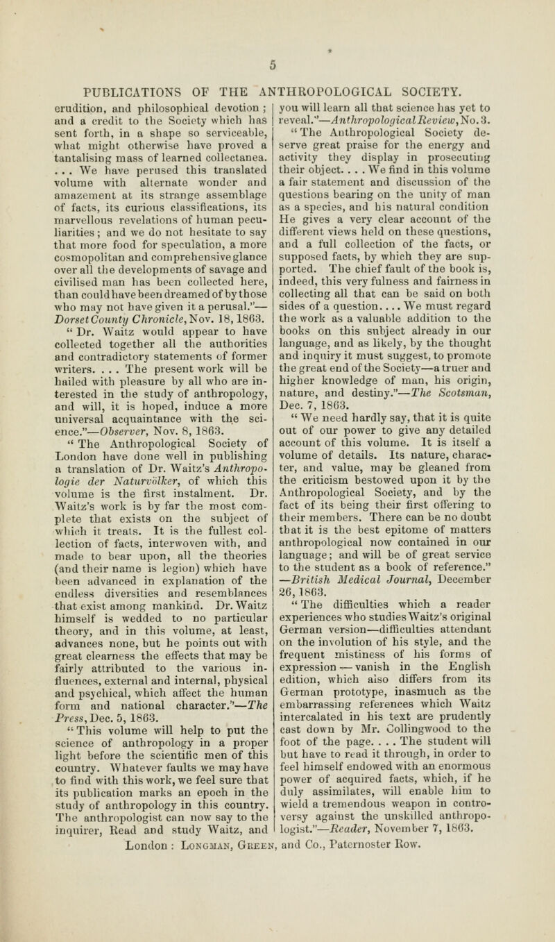 erudition, and philosophical devotion ; and a ci-edit to the Society which has sent forth, in a shape so scrvieealile, what might otherwise have proved a tantalising mass of learned collectanea. .. . We have perused this translated volume with allernate wonder and amazement at its strange assemblage of facts, its curious classifications, its marvellous revelations of human pecu- liarities ; and we do not hesitate to say that more food for speculation, a more cosmopolitan and comprehensive glance over all the developments of savage and civilised man has been collected here, than could have been dreamed of by those who may not have given it a perusal.— DorsetCounty Chronicle,l^iov. 18,1863.  Dr. Waitz would appear to have collected together all the authorities and contradictory statements of former writers. . . . The present work will be hailed with pleasure by all who are in- terested in the study of anthropology, and will, it is hoped, induce a more universal acquaintance with the sci- ence.—Observer, Nov. 8, 1863.  The Anthropological Society of London have done well in publishing a translation of Dr. Waitz's Anthropo- logie der Naturvnlker, of which this vohime is the first instalment. Dr. Waitz's work is by far the most com- plete that exists on the subject of which it treats. It is the fullest col- lection of facts, interwoven with, and made to bear upon, all the theories (and their name is legion) which have been advanced in explanation of the endless diversities and resemblances that exist among mankind. Dr. Waitz himself is wedded to no particular theory, and in this volume, at least, advances none, but he points out with great clearness the effects that may be fairly attributed to the various in- fluences, external and internal, physical and psychical, which affect the hiiman form and national character.—The Press, Dec. 5, 1863.  This volume will help to put the science of anthropology in a proper light before the scientific men of this country. Whatever faults we may have to find with this work, we feel sure that its publication marks an epoch in the study of anthropology in this country. The anthropologist can now say to the inquirer, Read and study Waitz, and London : Longman, Giieen you will learn all that science has yet to reveal.'—Anthropological Review,No.'3.  The Anthropological Society de- serve great praise for the energy and activity they display in prosecuting their object. . . . We find in this volume a fair statement and discussion of the questions bearing on the unity of man as a species, and his natural condition He gives a very clear account of the different views held on these questions, and a full collection of the facts, or supposed facts, by which they are sup- ported. The chief fault of the book is, indeed, this very fulness and fairness in collecting all that can be said on both sides of a question.... We must regard the work as a valuable addition to the books on this subject already in our language, and as likely, by the thought and inquiry it must suggest, to promote the great end of the Society—a truer and higher knowledge of man, his origin, nature, and destiny.—The Scotsman, Dec. 7, 1863.  We need hardly say, that it is quite out of our power to give any detailed account of this volume. It is itself a volume of details. Its nature, charac- ter, and value, may be gleaned from the criticism bestowed upon it by the Anthropological Society, and by the fact of its being their first offering to their members. There can be no doubt that it is the best epitome of matters anthropological now contained in our language; and will be of great service to the student as a book of reference. —British Medical Journal, December 26,1863.  The difiBculties which a reader experiences who studies Waitz's original German version—difficulties attendant on the involution of his style, and the frequent mistiness of his forms of expression — vanish in the English edition, which also differs from its German prototype, inasmuch as the embarrassing references which Waitz intercalated in his text are prudently cast down by Mr. Collingwood to the foot of the page. . . . The student will but have to read it through, in order to feel himself endowed with an enormous power of acquired facts, which, if he duly assimilates, will enable him to wield a tremendous weapon in contro- vei'sy against the unskilled anthropo- logist.—Reader, November 7, 1863. and Co., Paternoster Row.