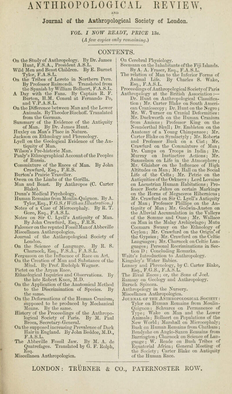 ANU Journal of the Anthropological Society of London. VOL. I NOW READY, PRICE 13s. (A few copies only rerrMininij.) CONTENTS. On the Study of Anthropology. By Dr. James Hunt, r.S.A., President A.S.L. Wild Men and Beast Children. By E. Burnet Tyler, F.A.S.L. On the Tribes of Loreto in Northern Pera. By Professor Eaimondi. Translated from the Spanish by WilHam BoUaert, F.A.S.L. A Day with the Fans. By Captain R. F. Burton, H.M. Consul at Fernando Po, andV.P.A.S.L. On the Difference between Man and the Lower Animals. ByTheodorBischoff. Translated from the German. Summai-j' of the Evidence of the Antiquity of Man. By Dr. James Hunt. Huxley on Man's Place in Nature. Jackson on Ethnology and Phrenology. LyeU on the Geological Evidence of the An- tiquity of Man. Wilson's Pre-historic Man. Pauly's Ethnographical Account of the Peoples of Russia. Commixture of the Races of Man. By John Crawfurd, Esq., F.R.S. Burton's Prairie Traveller. Owen on the Limbs of the Gorilla. Man and Beast. By Anthropos (C. Carter Blake). Dunn's Medical Psychology. Human Remains from Moulin-Quignon. By A. Tylor,Esq., F.G.S.C With an Illustration.) Notes of a Case of Microcephaly. By R. T. Gore, Esq., F.A.S.L. Notes on Sir C. LyeU's Antiquity of Man. By John Crawfui-d, Esq., F.R.S. Falconer on the reputed Fossil Man of Abbeville Miscellanea Anthropologica. Journal of the Anthropological Society of London. On the Science of Language. By R. S. Charnock, Esq., F.S.A., F.A.S.L. Fergusson on the Influence of Race on Art. On the Creation of Man and Substance of the Mind. By Prof. Rudolph Wagner. Pictet on the Aryan Race. Ethnological Inquiries and Observations. By the late Robert Knox, M.D. On the AppUcation of the Anatomical Method to the Discrimination of Species. By the same. On the Deformations of the Human Cranium, supposed to be produced by Mechanical Means. By the same. History of the Proceedings of the Anthropo- logical Society of Paris. By M. Paul Broca, Secretary-General. On the supposed increasing Prevalence of Dark Hair in England. By John Beddoe, M.D., F.A.S.L. The Abbeville Fossil Jaw. By M. A. de Quatrefages. Translated by G. F. Eolph, Esq. Miscellanea Anthropologica. On Cerebral Physiology. Seemanu on the Inhabilants of the Fiji Islands. ByA. A. Fraser, Esq., F.A.S.L. The relation of Man to tlie Inferior Forms of Animal Life. By Charles S. Wake, Esq., F.A.S.L. Proceedings of Anthropological Society of Paris Anthropology at the British Association:— Dr. Hunt on Anthropological Classifica- tion ; Mr. Carter Blake on South Ameri- can Cranioscopy; Dr. Hunt on the Negro; Mr. W. Turner on Cranial Deformities: Mr. Duckworth on the Human Cranium from Amiens; Professor King on the Neanderthal Skull; Dr. Embleton on the Anatomy of a Young Chimpanzee; Mr. Carter Blake on Syndactyly; Mr. Roberta and Professor Busk on a Cist; Mr. Crawfurd on the Commixture of Man; Dr. Camps on Troops in India; Dr. Murray on Instinctive Actions; Mr. Samuelson on Life in the Atmosphere; Mr. Glaisher on the Influence of High Altitudes on Man; Mr. Hall on the Social Life of the Celts; Mr. Petrie on the Antiquities of the Orkneys ; Lord Lovaine on Lacustrian Human Habitations ; Pi-o- fessor Beete Jukes on certain Markings on the Horns of Megaceros Hibemicus; Mr. Crawfurd on Sir C. LyeU's Antiquity of Man; Professor PhiUips on the An- tiquity of Man; Mr. God-nin-Austen on the AUuvial Accumulation in the Valleys of the Somme and Ouse; Mr. Wallace on Man in the Malay Archipelago; Mutu Coomara Swamy on the Ethnology of Ceylon; Mr. Crawfurd on the Origin'of the Gypsies; Mr. Crawfurd on the Celtic Languages; Mr. Charnock on Celtic Lan- guages ; Personal Recriminations in Sec- tion D; Concluding Remarks. Waltz's Introduction to Anthropology. Kingsley's Water Babies. Lunacy and Phrenology, by C. Carter Blake, Esq., F.G.S., F.A.S.L. The Rival Races; or, the Sons of Joel. Ramsay on Geology and Anthropology. Baruch Spinoza. Anthropologj' in the Nursery. Miscellanea Anthropologica. JOUKNAL OF THE ANTHROPOLOGICAL SOCIETY: Tylor on Human Remains from MouUn- Q,uignon: Schvarcz on Permanence of Type; Wake on Man and the Lower Animals; Bollaert on Populations of the New World; Marshall on Microcephaly; Busk on Human Remains from Chatham; Bendyshe on Anglo-Saxon Reniains from Barriugton; Charnock on Science of Lan- guage ; W. Reade on Bush Tribes of Equatorial Africa; General Meeting of the Society; Carter Blake on Antiquity of the Human Race.