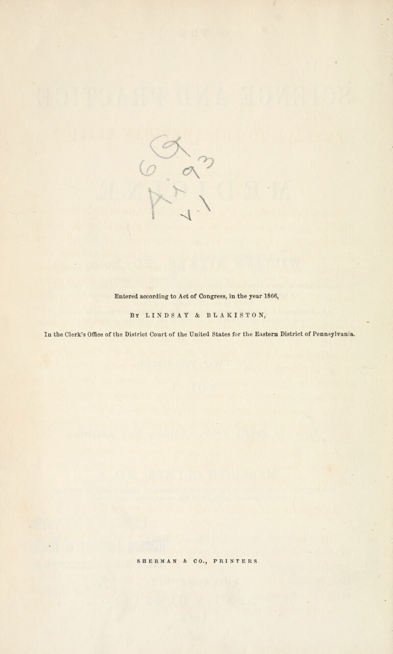 G? <\ ^ Entered according to Act of Congress, in the year 1866, By LINDSAY & BLAKISTON, In the Clerk's Office of the District Court of the United States for the Eastern District of Pennsylvania. SHERMAN & CO., PRINTERS