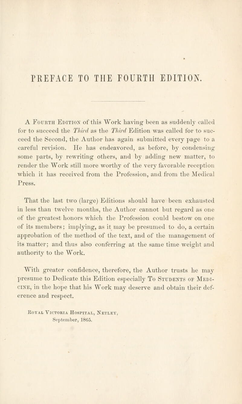 A Fourth Edition of this Work having been as suddenly called for to succeed the Third as the Third Edition was called for to suc- ceed the Second, the Author has again submitted every page to a careful revision. He has endeavored, as before, by condensing some parts, by rewriting others, and by adding new matter, to render the Work still more worthy of the very favorable reception which it has received from the Profession, and from the Medical Press. That the last two (large) Editions should have been exhausted in less than twelve months, the Author cannot but regard as one of the greatest honors which the Profession could bestow on one of its members; implying, as it may be presumed to do, a certain approbation of the method of the text, and of the management of its matter; and thus also conferring at the same time weight and authority to the Work. With greater confidence, therefore, the Author trusts he may presume to Dedicate this Edition especially To Students of Medi- cine, in the hope that his Work may deserve and obtain their def- erence and respect. Royal Victoria Hospital, Netley, September, 1865.