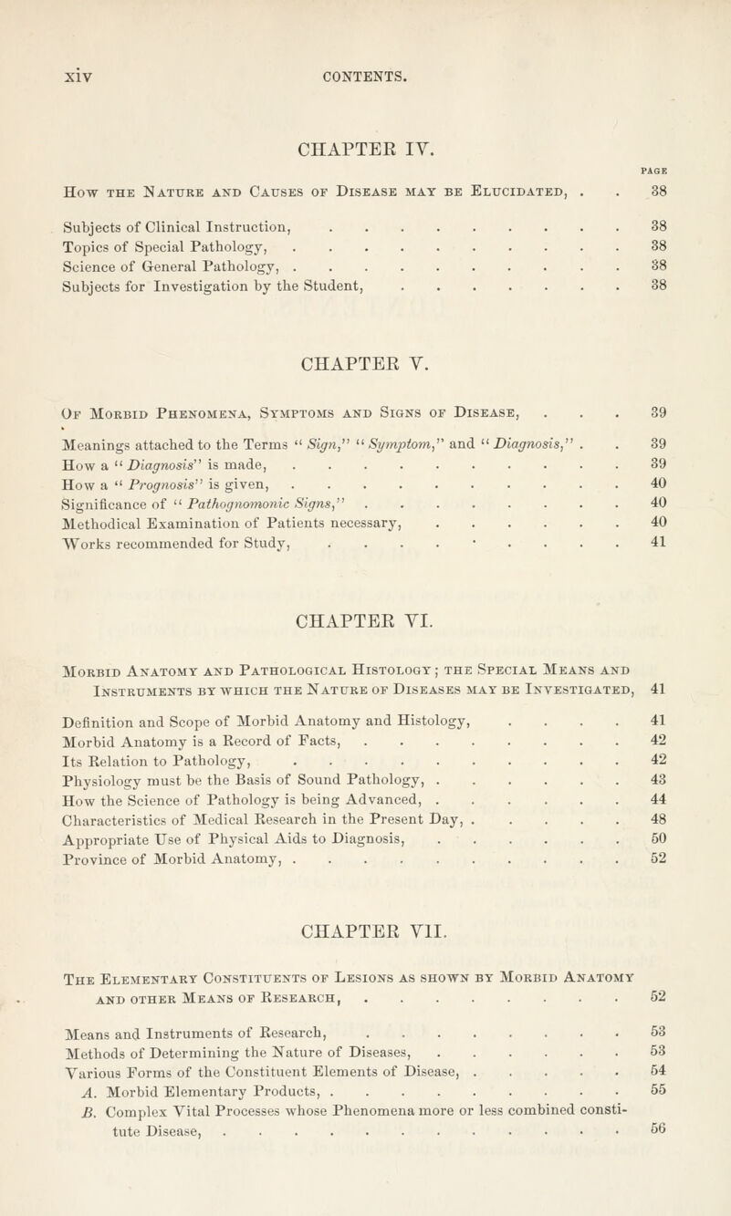 CHAPTEE IV. How the Nature and Causes of Disease may be Elucidated, Subjects of Clinical Instruction, Topics of Special Pathology, Science of General Pathology, Subjects for Investigation by the Student, CHAPTEE V. Of Morbid Phenomena, Symptoms and Signs of Disease, Meanings attached to the Terms  Sign, Symptom, and Diagnosis, How a  Diagnosis is made, .... How a  Prognosis is given, .... Significance of  Pathognomonic Signs, Methodical Examination of Patients necessary, Works recommended for Study, CHAPTEE VI. Morbid Anatomy and Pathological Histology ; the Special Means and Instruments by which the Nature of Diseases may be Investigated, 41 Definition and Scope of Morbid Anatomy and Histology, .... 41 Morbid Anatomy is a Record of Facts, 42 Its Relation to Pathology, 42 Physiology must be the Basis of Sound Pathology, 43 How the Science of Pathology is being Advanced, 44 Characteristics of Medical Research in the Present Day, 48 Appropriate Use of Physical Aids to Diagnosis, 50 Province of Morbid Anatomy, 52 CHAPTEE VII. The Elementary Constituents of Lesions as shown by Morbid Anatomy and other Means of Research, 52 Means and Instruments of Research, 53 Methods of Determining the Nature of Diseases, 53 Various Forms of the Constituent Elements of Disease, 64 A. Morbid Elementary Products, 55 B. Complex Vital Processes whose Phenomena more or less combined consti- tute Disease, 56