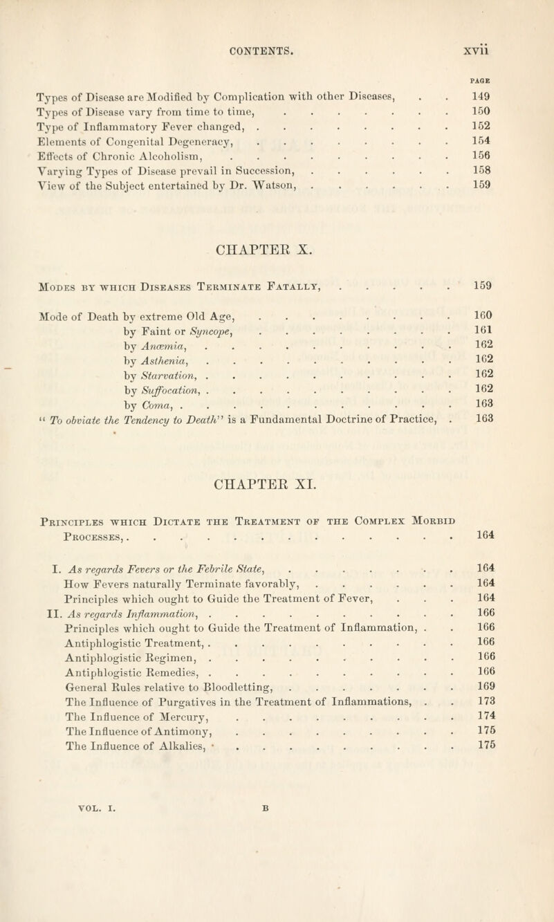 Types of Disease are Modified by Complication with other Diseases, . . 149 Types of Disease vary from time to time, 150 Type of Inflammatory Fever changed, 152 Elements of Congenital Degeneracy, 154 Efl'ccts of Chronic Alcoholism, 156 Varying Types of Disease prevail in Succession, 158 View of the Subject entertained by Dr. Watson, . 159 CHAPTEE X. Modes by which Diseases Terminate Fatally, 159 Mode of Death by extreme Old Age, 160 by Faint or Syncope, 161 by Ancemia, .......... 162 by Asthenia, 162 by Starvation, 162 by Suffocation, .......... 162 by Coma, 163  To obviate the Tendency to Death is a Fundamental Doctrine of Practice, . 163 CHAPTEE XL Principles which Dictate the Treatment of the Complex Morbid Processes, 164 I. As regards Fevers or the Febrile State, 164 How Fevers naturally Terminate favorably, 164 Principles which ought to Guide the Treatment of Fever, . . . 164 II. As regards Inflammation, 166 Principles which ought to Guide the Treatment of Inflammation, . . 166 Antiphlogistic Treatment, 166 Antiphlogistic Kegimen, 166 Antiphlogistic Kemedies, 166 General Rules relative to Bloodletting, 169 The Influence of Purgatives in the Treatment of Inflammations, . . 173 The Influence of Mercury, 174 The Influence of Antimony, 175 The Influence of Alkalies, • 175