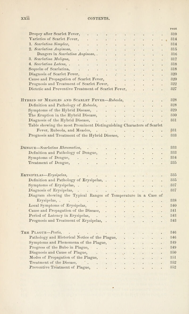 PAGE Dropsy after Scarlet Fever, 310 Varieties of Scarlet Fever, 314 1. Scarlatina Simplex, .......... 314 2. Scarlatina Anginosa, .......... 315 Dangers in Scarlatina Anginosa, . . . . . . . . 316 3. Scarlatina Maligna, .......... 317 4. Scarlatina Latens, ........... 318 Sequelae of Scarlatina, 318 Diagnosis of Scarlet Fever, . 320 Cause and Propagation of Scarlet Fever, 320 Prognosis and Treatment of Scarlet Fever, 322 Dietetic and Preventive Treatment of Scarlet Fever, .... 327 Hybrid of Measles and Scarlet Fever—Rubeola, .... 328 Definition and Pathology of Rubeola, 328 Symptoms of the Hybrid Disease, 329 The Eruption in the Hybrid Disease, 330 Diagnosis of the Hybrid Disease, 331 Table showing the most Prominent Distinguishing Characters of Scarlet Fever, Rubeola, and Measles, 331 Prognosis and Treatment of the Hybrid Disease 333 Dengue—Scarlatina Rheumatica, 333 Definition and Pathology of Dengue, 333 Symptoms of Dengue, 334 Treatment of Dengue, 335 Erysipelas—Erysipelas, 335 Definition and Pathology of Erysipelas, ....... 335 Symptoms of Erysipelas, 337 Diagnosis of Erysipelas, 337 Diagram showing the Typical Ranges of Temperature in a Case of Erysipelas, 338 Local Symptoms of Erysipelas, 340 Cause and Propagation of the Disease 341 Period of Latency in Erysipelas, 343 Prognosis and Treatment of Erysipelas, 343 The Plague—Pestis, 346 Pathology and Historical Notice of the Plague, 346 Symptoms and Phenomena of the Plague, 349 Progress of the Bubo in Plague, 349 Diagnosis and Cause of Plague, 350 Modes of Propagation of the Plague, 351 Treatment of the Disease, ' 352 Preventive Treatment of Plague, 352