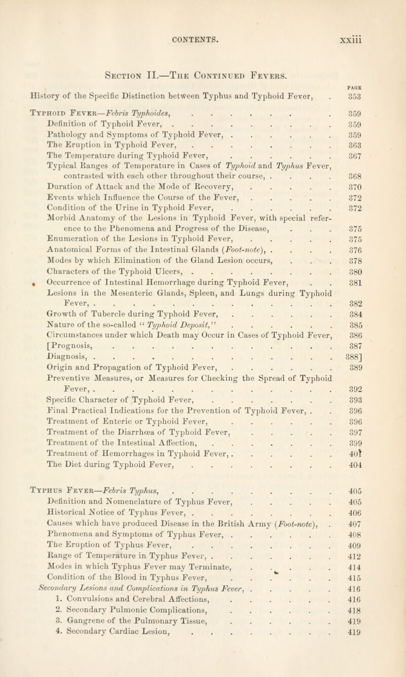 Section II.—The Continued Fevers. PAGE History of the Specific Distinction between Typhus and Typhoid Fever, . 353 Typhoid Fever—Febris Typhoides, . 359 Definition of Typhoid Fever, 359 Pathology and Symptoms of Typhoid Fever, 359 The Eruption in Typhoid Fever, 363 The Temperature during Typhoid Fever, 367 Typical Ranges of Temperature in Cases of Typhoid and Typhus Fever, contrasted with each other throughout their course, .... 368 Duration of Attack and the Mode of Recovery, 370 Events which Influence the Course of the Fever, 372 Condition of the Urine in Typhoid Fever, 372 Morbid Anatomy of the Lesions in Typhoid Fever, with special refer- ence to the Phenomena and Progress of the Disease, . . . 375 Enumeration of the Lesions in Typhoid Fever, 375 Anatomical Forms of the Intestinal Glands (Foot-note), .... 376 Modes by which Elimination of the Gland Lesion occurs, . . . 378 Characters of the Typhoid Ulcers, 380 . Occurrence of Intestinal Hemorrhage during Typhoid Fever, . . 381 Lesions in the Mesenteric Glands, Spleen, and Lungs during Typhoid Fever, 382 Growth of Tubercle during Typhoid Fever 384 Nature of the so-called  Typhoid Deposit, 385 Circumstances under which Death may Occur in Cases of Typhoid Fever, 386 [Prognosis, ............ 387 Diagnosis, 388] Origin and Propagation of Typhoid Fever, 389 Preventive Measures, or Measures for Checking the Spread of Typhoid Fever, 392 Specific Character of Typhoid Fever, 393 Final Practical Indications for the Prevention of Typhoid Fever, . . 396 Treatment of Enteric or Typhoid Fever, 396 Treatment of the Diarrhoea of Typhoid Fever, 397 Treatment of the Intestinal Affection, 399 Treatment of Hemorrhages in Typhoid Fever, 40f The Diet during Typhoid Fever, 404 Typhus Fever—Febris Typhus, 405 Definition and Nomenclature of Typhus Fever, 405 Historical Notice of Typhus Fever, 406 Causes which have produced Disease in the British Army (Foot-note), . 407 Phenomena and Symptoms of Typhus Fever, 408 The Eruption of Typhus Fever, 409 Range of Temperature in Typhus Fever, 412 Modes in which Typhus Fever may Terminate, 414 Condition of the Blood in Typhus Fever, 415 Secondary Lesions and Complications in Typhus Fever, 416 1. Convulsions and Cerebral Affections, 416 2. Secondary Pulmonic Complications, 418 3. Gangrene of the Pulmonary Tissue, 419 4. Secondary Cardiac Lesion, 419