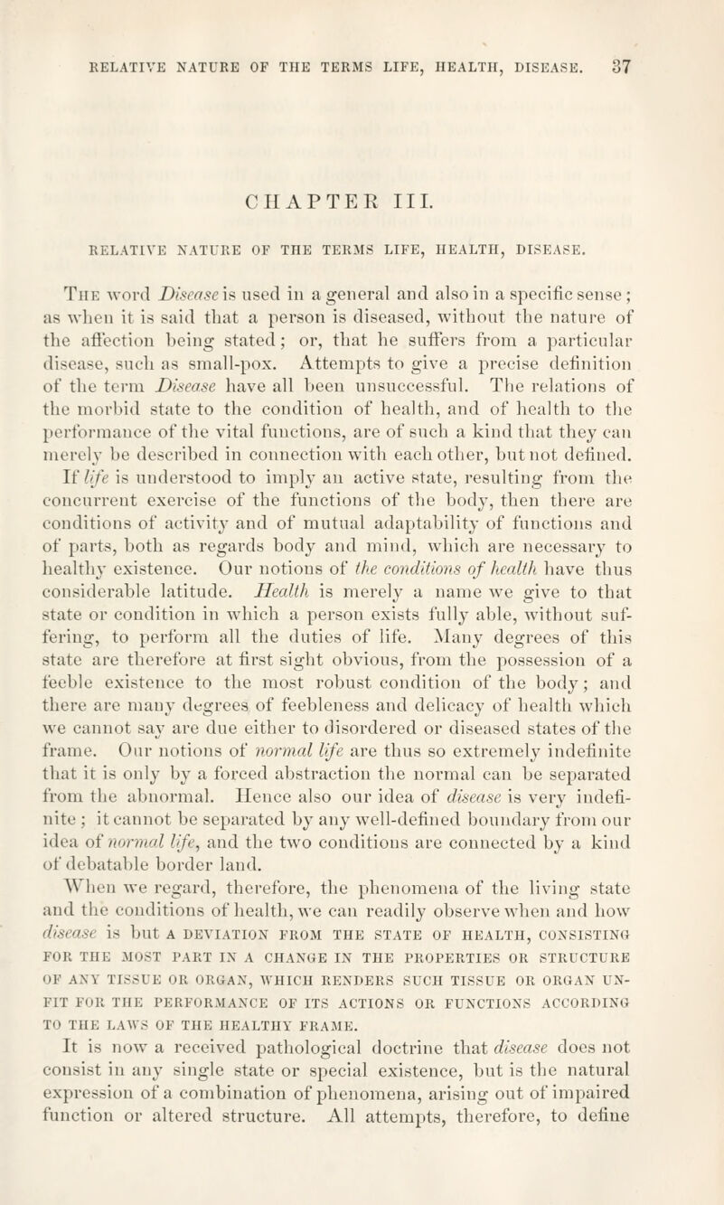 CHAPTER III. RELATIVE NATURE OF THE TERMS LIFE, HEALTH, DISEASE. Tin: word Disease is used in a general and also in a specific sense; as when it is said that a person is diseased, without the nature of the affection being stated; or, that he suffers from a particular disease, such as small-pox. Attempts to give a precise definition of the term Disease have all been unsuccessful. The relations of the morbid state to the condition of health, and of health to the performance of the vital functions, are of such a kind that they can merely be described in connection with each other, but not defined. If life is understood to imply an active state, resulting from the concurrent exercise of the functions of the body, then there are conditions of activity and of mutual adaptability of functions and of parts, both as regards body and mind, which are necessary to healthy existence. Our notions of the conditions of health have thus considerable latitude. Health is merely a name we give to that state or condition in which a person exists fully able, without suf- fering, to perform all the duties of life. Many degrees of this state are therefore at first sight obvious, from the possession of a feeble existence to the most robust condition of the body; and there are many degrees of feebleness and delicacy of health which we cannot say are due either to disordered or diseased states of the frame. Our notions of normal life are thus so extremely indefinite that it is only by a forced abstraction the normal can be separated from the abnormal. Hence also our idea of disease is very indefi- nite ; it cannot be separated by any well-defined boundary from our idea of normal life, and the two conditions are connected by a kind of debatable border land. When we regard, therefore, the phenomena of the living state and the conditions of health, we can readily observe when and how disease is but a deviation from the state of health, consisting FOR THE MOST PART IN A CHANGE IN THE PROPERTIES OR STRUCTURE OF AW TISSUE OR ORGAN, WHICH RENDERS SUCH TISSUE OR ORGAN UN- FIT FOR THE PERFORMANCE OF ITS ACTIONS OR FUNCTIONS ACCORDING TO THE LAWS OF THE HEALTHY FRAME. It is now a received pathological doctrine that disease does not consist in any single state or special existence, but is the natural expression of a combination of phenomena, arising out of impaired function or altered structure. All attempts, therefore, to define