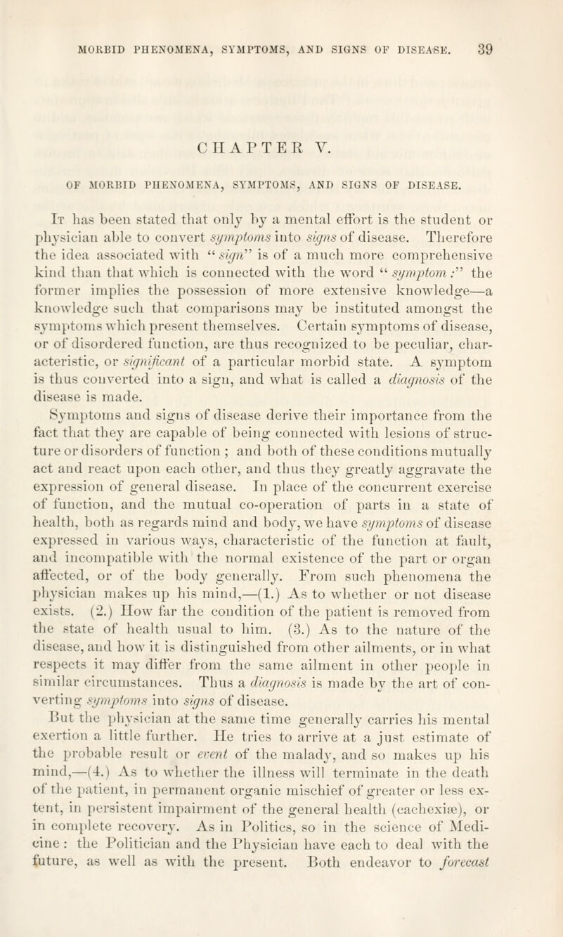 CHAPTER V. OF MORBID PHENOMENA, SYMPTOMS, AND SIGNS OF DISEASE. It lias been stated that only by a mental effort is the student or physician able to convert symptoms into signs of disease. Therefore the idea associated Avitli sign is of a much more comprehensive kind than that which is connected with the word symptom: the former implies the possession of more extensive knowledge—a knowledge such that comparisons may be instituted amongst the symptoms which present themselves. Certain symptoms of disease, or of disordered function, are thus recognized to be peculiar, char- acteristic, or significant of a particular morbid state. A symptom is thus converted into a sign, and what is called a diagnosis of the disease is made. Symptoms and signs of disease derive their importance from the fact that they are capable of being connected with lesions of struc- ture or disorders of function ; and both of these conditions mutually act and react upon each other, and thus they greatly aggravate the expression of general disease. In place of the concurrent exercise of function, and the mutual co-operation of parts in a state of health, both as regards mind and body, we have symptoms of disease expressed in various ways, characteristic of the function at fault, and incompatible with the normal existence of the part or organ affected, or of the body generally. From such phenomena the physician makes up his mind,—(1.) As to whether or not disease exists. (2.) How far the condition of the patient is removed from the state of health usual to him. (3.) As to the nature of the disease, and how it is distinguished from other ailments, or in what respects it may differ from the same ailment in other people in similar circumstances. Thus a diagnosis is made by the art of con- verting symptoms into signs of disease. But the physician at the same time generally carries his mental exertion a little further. He tries to arrive at a just estimate of the probable result or event of the malady, and so makes up his mind,—(4.) As to whether the illness will terminate in the death of rho patient, in permanent organic mischief of greater or less ex- tent, in persistent impairment of the general health (cachexias), or in complete recovery. As in Politics, so in the science of Medi- cine : the Politician and the Physician have each to deal with the future, as well as with the present. Both endeavor to forecast