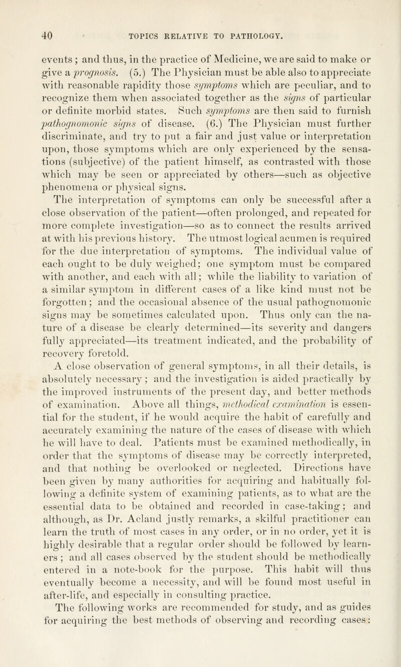 events ; and thus, in the practice of Medicine, we are said to make or give a 'prognosis. (5.) The Physician must be able also to appreciate with reasonable rapidity those symptoms which are peculiar, and to recognize them when associated together as the signs of particular or definite morbid states. Such symptoms are then said to furnish pathognomonic signs of disease. (6.) The Physician must further discriminate, and try to put a fair and just value or interpretation upon, those symptoms which are only experienced by the sensa- tions (subjective) of the patient himself, as contrasted with those which may be seen or appreciated by others—such as objective phenomena or physical signs. The interpretation of symptoms can only be successful after a close observation of the patient—often prolonged, and repeated for more complete investigation—so as to connect the results arrived at with his previous history. The utmost logical acumen is required for the due interpretation of symptoms. The individual value of each ought to be duly weighed; one symptom must be compared with another, and each with all; while the liability to variation of a similar symptom in different cases of a like kind must not be forgotten; and the occasional absence of the usual pathognomonic signs may be sometimes calculated upon. Thus only can the na- ture of a disease be clearly determined—its severity and dangers fully appreciated—its treatment indicated, and the probability of recovery foretold. A close observation of general symptoms, in all their details, is absolutely necessary; and the investigation is aided practically by the improved instruments of the present day, and better methods of examination. Above all things, methodical examination is essen- tial for the student, if he would acquire the habit of carefully and accurately examining the nature of the cases of disease with which he will have to deal. Patients must be examined methodically, in order that the symptoms of disease may be correctly interpreted, and that nothing be overlooked or neglected. Directions have been given by many authorities for acquiring and habitually fol- lowing a definite system of examining patients, as to what are the essential data to be obtained and recorded in case-taking; and although, as Dr. Acland justly remarks, a skilful practitioner can learn the truth of most cases in any order, or in no order, yet it is highly desirable that a regular order should be followed by learn- ers ; and all cases observed by the student should be methodically entered in a note-book for the purpose. This habit will thus eventually become a necessity, and will be found most useful in after-life, and especially in consulting practice. The following works are recommended for study, and as guides for acquiring the best methods of observing and recording cases: