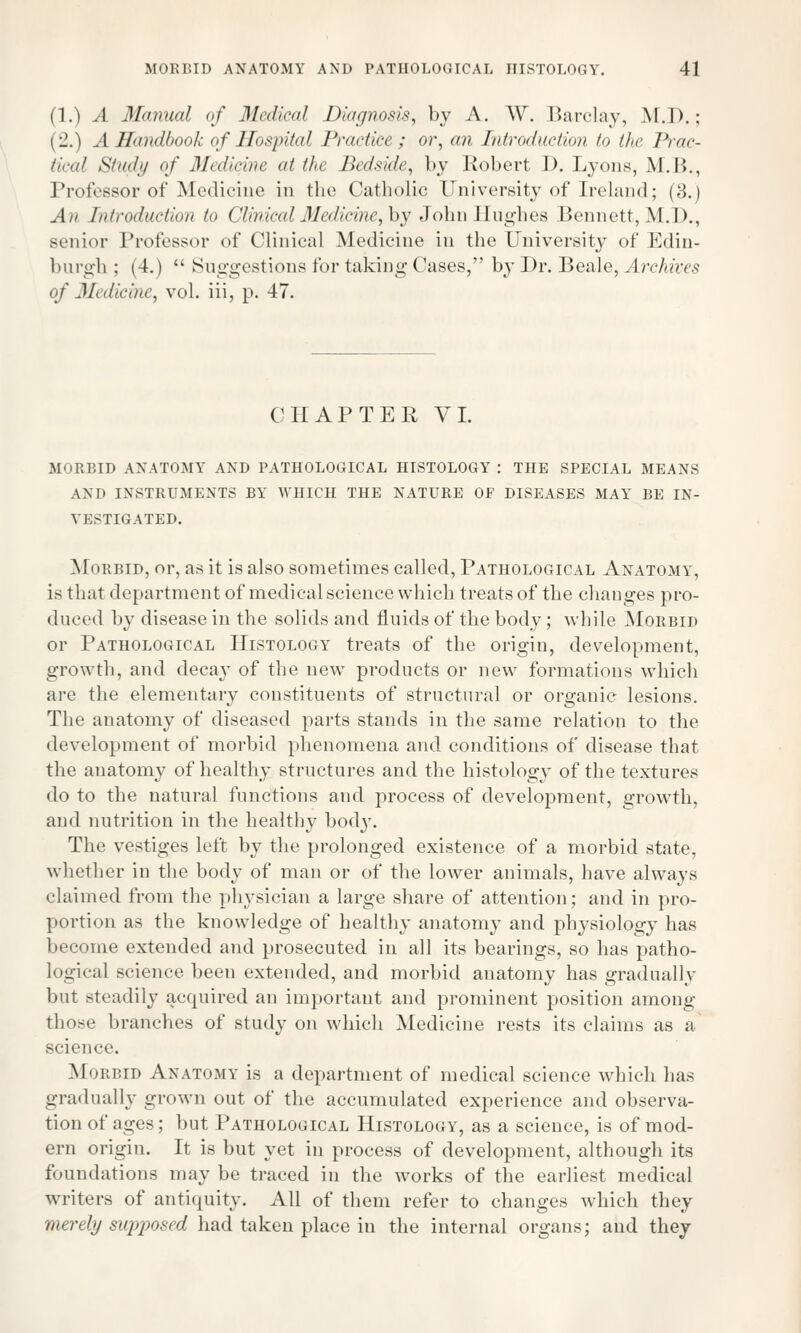 (1.) A Manual of Medical Diagnosis, by A. W. Barclay, M.D.; | 2.) . 1 Handbook of Hospital Practice ; or, an Introduction to the Prac- tical Study of Medicine at the Bedside, by Robert 1). Lyons, M.B., Professor of Medicine in the Catholic University of Ireland; (3.) An Introduction to Clinical Medicine, by John Hughes Bennett, M.I)., senior Professor of Clinical Medicine in the University of Edin- burgh ; (4.)  Suggestions for taking Cases, by Dr. Beale, Archives <f Medicine, vol. iii, p. 47. CHAPTER VI. MORBID ANATOMY AND PATHOLOGICAL HISTOLOGY : THE SPECIAL MEANS AND INSTRUMENTS BY WHICH THE NATURE OF DISEASES MAY BE IN- VESTIGATED. Morbid, or, as it is also sometimes called, Pathological Anatomy, is that department of medical science which treats of the changes pro- duced by disease in the solids and fluids of the body; while Morbid or Pathological Histology treats of the origin, development, growth, and decay of the new products or new formations which are the elementary constituents of structural or organic lesions. The anatomy of diseased parts stands in the same relation to the development of morbid phenomena and conditions of disease that the anatomy of healthy structures and the histology of the textures do to the natural functions and process of development, growth, and nutrition in the healthy body. The vestiges left by the prolonged existence of a morbid state, whether in the body of man or of the lower animals, have always claimed from the physician a large share of attention; and in pro- portion as the knowledge of healthy anatomy and physiology has become extended and prosecuted in all its bearings, so has patho- logical science beeu extended, and morbid anatomy has gradually but steadily acquired an important and prominent position among those branches of study on which Medicine rests its claims as a science. Morbid Anatomy is a department of medical science which has gradually grown out of the accumulated experience and observa- tion of ages; but Pathological Histology, as a science, is of mod- ern origin. It is but yet in process of development, although its foundations may be traced in the works of the earliest medical writers of antiquity. All of them refer to changes which they merely supposed had taken place in the internal organs; and they