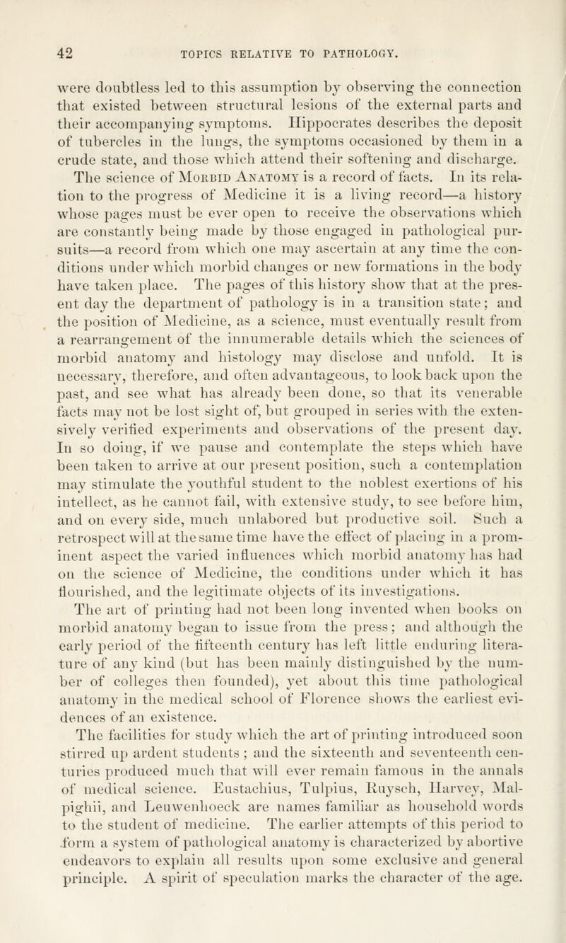 were doubtless led to this assumption by observing the connection that existed between structural lesions of the external parts and their accompanying symptoms. Hippocrates describes the deposit of tubercles in the lungs, the symptoms occasioned by them in a crude state, and those which attend their softening and discharge. The science of Morbid Anatomy is a record of facts. In its rela- tion to the progress of Medicine it is a living record—a history whose pages must be ever open to receive the observations which are constantly being made by those engaged in pathological pur- suits—a record from which one may ascertain at any time the con- ditions under which morbid changes or new formations in the body have taken place. The pages of this history show that at the pres- ent day the department of pathology is in a transition state; and the position of Medicine, as a science, must eventually result from a rearrangement of the innumerable details which the sciences of morbid anatom}' and histology may disclose and unfold. It is necessary, therefore, and often advantageous, to lookback upon the past, and see what has already been done, so that its venerable facts may uot be lost sight of, but grouped in series with the exten- sively verified experiments and observations of the present day. In so doing, if we pause and contemplate the steps which have been taken to arrive at our present position, such a contemplation may stimulate the youthful student to the noblest exertions of his intellect, as he cannot fail, with extensive study, to see before him, and on every side, much unlabored but productive soil. Such a retrospect will at the same time have the effect of placing in a prom- inent aspect the varied influences which morbid anatomy has had on the science of Medicine, the conditions under which it has flourished, and the legitimate objects of its investigations. The art of printing had not been long invented when books on morbid anatomy began to issue from the press; and although the early period of the fifteenth century has left little enduring litera- ture of any kind (but has been mainly distinguished by the num- ber of colleges then founded), yet about this time pathological anatomy in the medical school of Florence shows the earliest evi- dences of an existence. The facilities for study which the art of printing introduced soon stirred up ardent students ; and the sixteenth and seventeenth cen- turies produced much that will ever remain famous in the annals of medical science. Eustachius, Tulpius, Ruysch, Harvey, Mal- pighii, and Leuwenhoeck are names familiar as household words to the student of medicine. The earlier attempts of this period to .form a system of pathological anatomy is characterized by abortive endeavors to explain all results upon some exclusive and general principle. A spirit of speculation marks the character of the age.