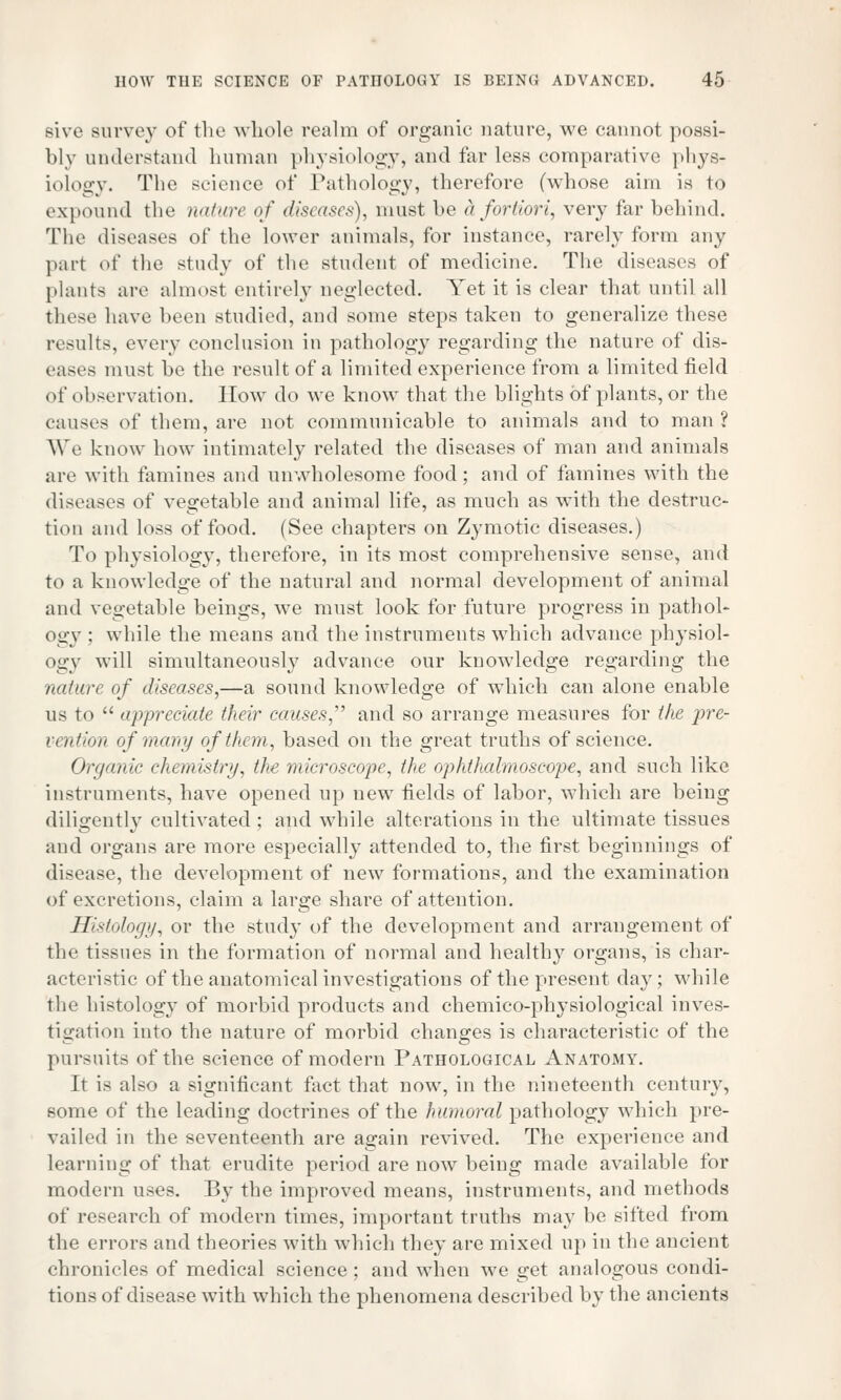sive survey of the whole realm of organic nature, we cannot possi- bly understand human physiology, and far less comparative phys- iology. The science of Pathology, therefore (whose aim is to expound the nature of diseases), must be & fortiori, very far behind. The diseases of the lower animals, for instance, rarely form any part of the study of the student of medicine. The diseases of plants are almost entirely neglected. Yet it is clear that until all these have been studied, and some steps taken to generalize these results, every conclusion in pathology regarding the nature of dis- eases must be the result of a limited experience from a limited field of observation. How do we know that the blights of plants, or the causes of them, are not communicable to animals and to man? We know how intimately related the diseases of man and animals air with famines and unwholesome food; and of famines with the diseases of vegetable and animal life, as much as with the destruc- tion and loss of food. (See chapters on Zymotic diseases.) To physiology, therefore, in its most comprehensive sense, and to a knowledge of the natural and normal development of animal and vegetable beings, we must look for future progress in pathol- ogy : while the means and the instruments which advance physiol- ogy will simultaneously advance our knowledge regarding the nature of diseases,—a sound knowledge of which can alone enable us to appreciate their causes, and so arrange measures for the pre- vention of many of them, based on the great truths of science. Organic chemistry, the microscope, the ophthalmoscope, and such like instruments, have opened up new fields of labor, which are being diligently cultivated ; and while alterations in the ultimate tissues and organs are more especially attended to, the first beginnings of disease, the development of new formations, and the examination of excretions, claim a large share of attention. Histology, or the study of the development and arrangement of the tissues in the formation of normal and healthy organs, is char- acteristic of the anatomical investigations of the present day; while the histology of morbid products and chemico-physiological inves- tigation into the nature of morbid changes is characteristic of the pursuits of the science of modern Pathological Anatomy. It is also a significant fact that now, in the nineteenth century, some of the leading doctrines of the humoral pathology which pre- vailed in the seventeenth are again revived. The experience and learning of that erudite period are now being made available for modern uses. By the improved means, instruments, and methods of research of modern times, important truths may be sifted from the errors and theories with which they are mixed up in the ancient chronicles of medical science ; and when we get analogous condi- tions of disease with which the phenomena described by the ancients