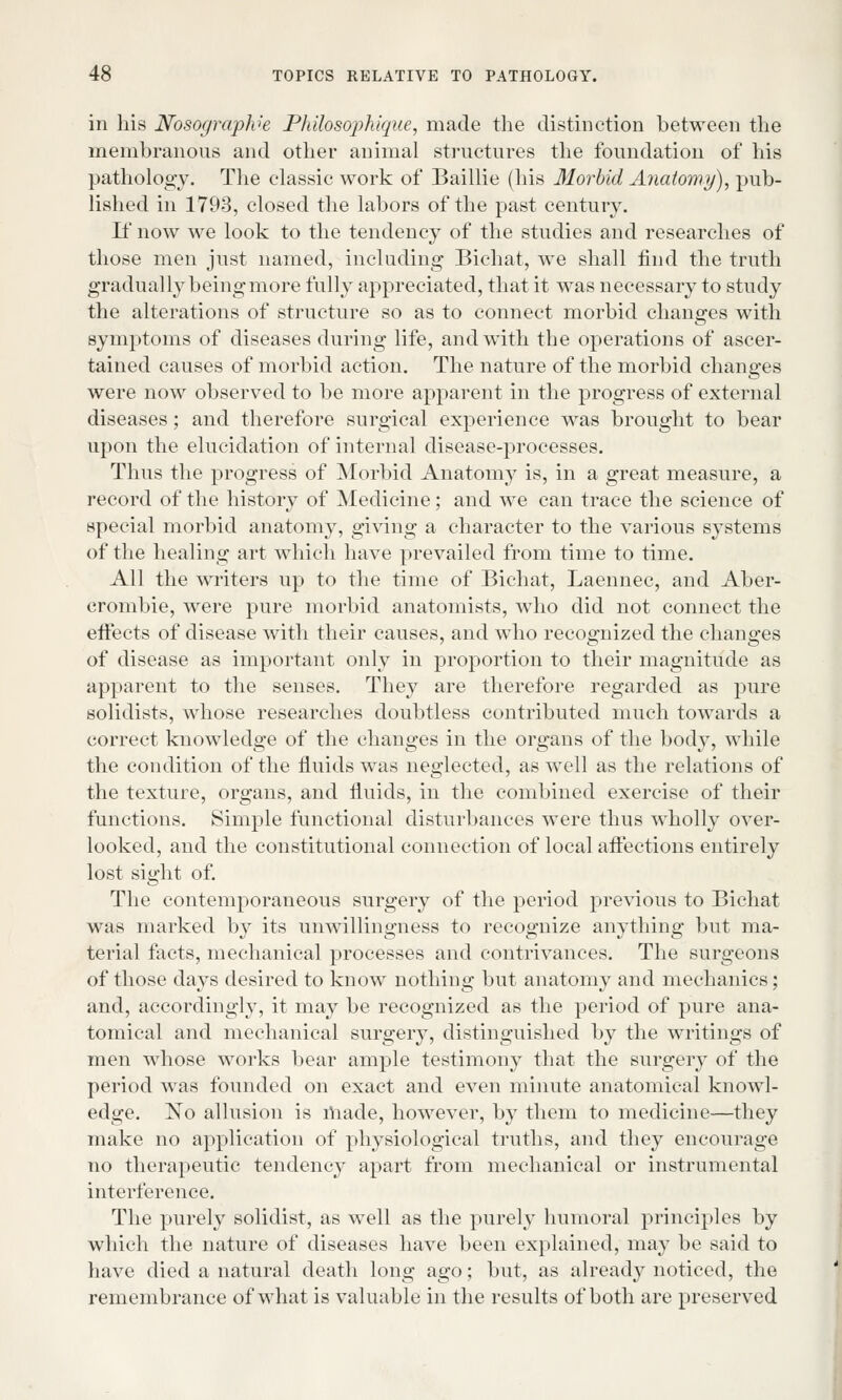 in his Nosograplve Philosophique, made the distinction between the membranous and other animal structures the foundation of his pathology. The classic work of Baillie (his Morbid Anatomy), pub- lished in 1793, closed the labors of the past century. If now we look to the tendency of the studies and researches of those men just named, including Bichat, we shall find the truth gradually being more fully appreciated, that it was necessary to study the alterations of structure so as to connect morbid changes with symptoms of diseases during life, and with the operations of ascer- tained causes of morbid action. The nature of the morbid changes were now observed to be more apparent in the progress of external diseases; and therefore surgical experience was brought to bear upon the elucidation of internal disease-processes. Thus the progress of Morbid Anatomy is, in a great measure, a record of the history of Medicine; and we can trace the science of special morbid anatomy, giving a character to the various systems of the healing art which have prevailed from time to time. All the writers up to the time of Bichat, Laennec, and Aber- crombie, were pure morbid anatomists, who did not connect the effects of disease with their causes, and who recognized the changes of disease as important only in proportion to their magnitude as apparent to the senses. They are therefore regarded as pure solidists, whose researches doubtless contributed much towards a correct knowledge of the changes in the organs of the body, while the condition of the fluids was neglected, as well as the relations of the texture, organs, and fluids, in the combined exercise of their functions. Simple functional disturbances were thus wholly over- looked, and the constitutional connection of local affections entirely lost sight of. The contemporaneous surgery of the period previous to Bichat was marked by its unwillingness to recognize anything but ma- terial facts, mechanical processes and contrivances. The surgeons of those days desired to know nothing but anatomy and mechanics; and, accordingly, it may be recognized as the period of pure ana- tomical and mechanical surgery, distinguished by the writings of men whose works bear ample testimony that the surgery of the period was founded on exact and even minute anatomical knowl- edge. No allusion is made, however, by them to medicine—they make no application of physiological truths, and they encourage no therapeutic tendency apart from mechanical or instrumental interference. The purely solidist, as well as the purely humoral principles by which the nature of diseases have been explained, may be said to have died a natural death long ago; but, as already noticed, the remembrance of what is valuable in the results of both are preserved