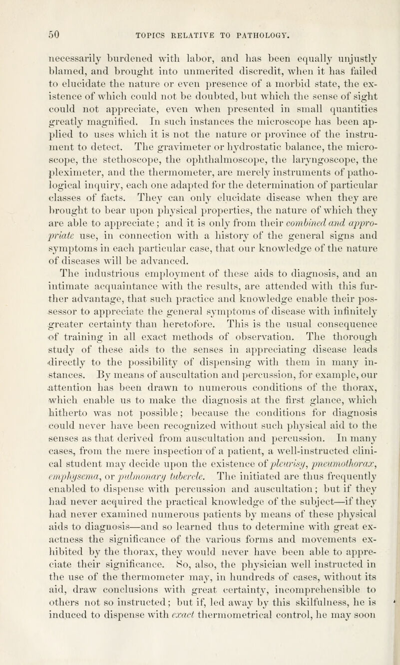 necessarily burdened with labor, and has been equally unjustly blamed, and brought into unmerited discredit, when it has failed to elucidate the nature or even presence of a morbid state, the ex- istence of which could not be doubted, but which the sense of sight could not appreciate, even when presented in small quantities greatly magnified. In such instances the microscope has been ap- plied to uses which it is not the nature or province of the instru- ment to detect. The gravimeter or hydrostatic balance, the micro- scope, the stethoscope, the ophthalmoscope, the laryngoscope, the pleximeter, and the thermometer, are merely instruments of patho- logical inquiry, each one adapted for the determination of particular classes of facts. They can only elucidate disease when they are brought to bear upon physical properties, the nature of which they are able to appreciate; and it is only from their combined and appro- priate use, in connection with a history of the general signs and symptoms in each particular case, that our knowledge of the nature of diseases will be advanced. The industrious employment of these aids to diagnosis, and an intimate acquaintance with the results, are attended with this fur- ther advantage, that such practice and knowledge enable their pos- sessor to appreciate the general symptoms of disease with infinitely greater certainty than heretofore. This is the usual consequence of training in all exact methods of observation. The thorough study of these aids to the senses in appreciating disease leads •directly to the possibility of dispensing with them in many in- stances. By means of auscultation and percussion, for example, our •attention has been drawn to numerous conditions of the thorax, which enable us to make the diagnosis at the first glance, which hitherto was not possible; because the conditions for diagnosis could never have been recognized without such physical aid to the senses as that derived from auscultation and percussion. In many cases, from the mere inspection of a patient, a well-instructed clini- cal student may decide upon the existence of pleurisy, pneumothorax, emphysema, or pulmonary tubercle. The initiated are thus frequently enabled to dispense with percussion and auscultation; but if they had never acquired the practical knowledge of the subject—if they had never examined numerous patients by means of these physical aids to diagnosis—and so learned thus to determine with great ex- actness the significance of the various forms and movements ex- hibited by the thorax, they would never have been able to appre- ciate their significance. So, also, the physician well instructed in the use of the thermometer may, in hundreds of cases, without its aid, draw conclusions with great certainty, incomprehensible to others not so instructed; but if, led away by this skilmlness, he is induced to dispense with exact thermometrical control, he may soon