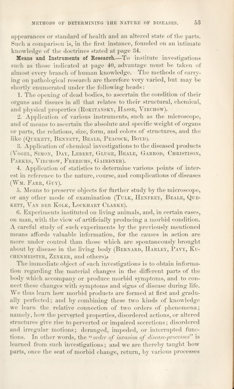 appearances or standard of health and an altered Btate of the parts. Such a comparison is, in the firsl instance, founded <>n an intimate knowledge of the doctrines stated at page 34. Means and Instruments of Research.—To institute investigations such as those indicated at page 40, advantage must be taken of almost everv branch of human knowledge. The methods of carry- ing on pathological research are therefore very varied, but may he shortly enumerated under the following heads : 1. The opening of dead bodies, to ascertain the condition of their organs and tissues in all that relates to their structural, chemical, and physical properties (RoKITANSKY, HaSSE, VlRCHOW), ■J. Application of various instruments, such as the microscope, and of means to ascertain the absolute and specific weight of organs or parts, the relations, size, form, and colors of structures, and the like (Quekett, Bennett, Beale, Peacock, Boyd). •>. Application of chemical investigations to the diseased products (Vogel, Simon, Day, Lebert, Gluge, Beale, Garrod, Christison, Parkes, Virchow, Frerichs, Gairdner). 4. Application of statistics to determine various points of inter- est in reference to the nature, course, and complications of diseases (¥m. Farr, Guy). ). Means to preserve objects for further study by the microscope, or any other mode of examination (Tulk, Henfrey, Beale, Que- kett, Van der Kolk, Lockhart Clarke). 6. Experiments instituted on living animals, and, in certain cases, on man, with the view of artificially producing a morbid condition. A careful study of such experiments by the previously mentioned means affords valuable information, for the causes in action are more under control than those which are spontaneously brought about by disease in the living body (Bernard, Harley, Pavy, Ku- chenmeister, Zenker, and others)/ The immediate object of such investigations is to obtain informa- tion regarding the material changes in the different parts of the body which accompany or produce morbid symptoms, and to con- nect these changes with symptoms and signs of disease during life. We thus learn how morbid products are formed at first and gradu- ally perfected; and by combining these two kinds of knowledge we learn the relative connection of two orders of phenomena; namely, how the perverted properties, disordered actions, or altered structures give rise to perverted or impaired secretions; disordered and irregular motions; deranged, impeded, or interrupted func- tions. In other words, the order of invasion of disease-processes is learned from such investigations; and we are thereby taught how parts, once the seat of morbid change, return, by various processes