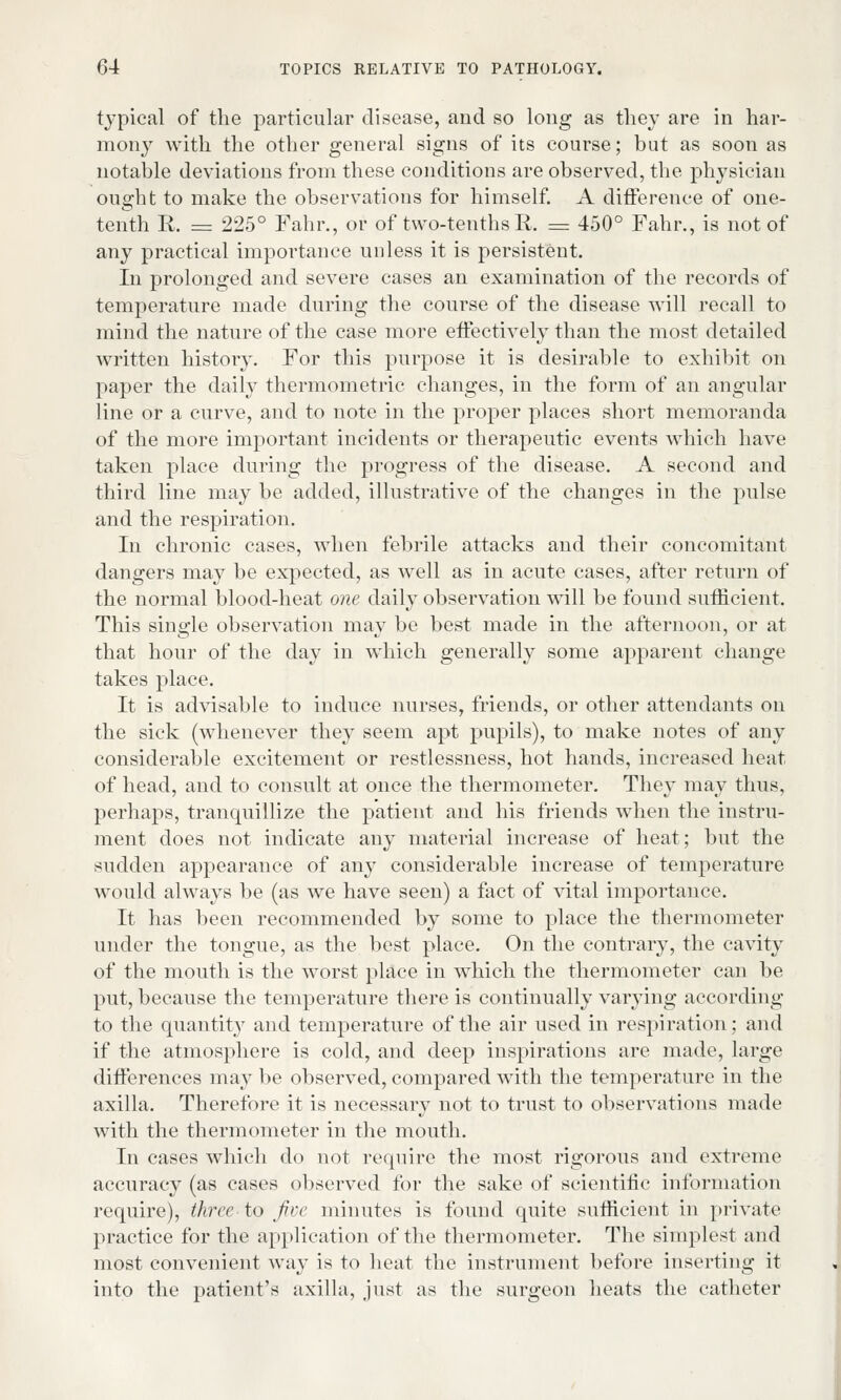 typical of the particular disease, and so long as they are in har- mony with the other general signs of its course; but as soon as notable deviations from these conditions are observed, the physician ought to make the observations for himself. A difference of one- tenth R. = 225° Fahr., or of two-tenths R. = 450° Fahr., is not of any practical importance unless it is persistent. In prolonged and severe cases an examination of the records of temperature made during the course of the disease will recall to mind the nature of the case more effectively than the most detailed written history. For this purpose it is desirable to exhibit on paper the daily thermometric changes, in the form of an angular line or a curve, and to note in the proper places short memoranda of the more important incidents or therapeutic events which have taken place during the progress of the disease. A second and third line may be added, illustrative of the changes in the pulse and the respiration. In chronic cases, when febrile attacks and their concomitant dangers may be expected, as well as in acute cases, after return of the normal blood-heat one daily observation will be found sufficient. This single observation may be best made in the afternoon, or at that hour of the day in which generally some apparent change takes place. It is advisable to induce nurses, friends, or other attendants on the sick (whenever they seem apt pupils), to make notes of any considerable excitement or restlessness, hot hands, increased heat of head, and to consult at once the thermometer. They may thus, perhaps, tranquillize the patient and his friends when the instru- ment does not indicate any material increase of heat; but the sudden appearance of any considerable increase of temperature would always be (as we have seen) a fact of vital importance. It has been recommended by some to place the thermometer under the tongue, as the best place. On the contrary, the cavity of the mouth is the worst place in which the thermometer can be put, because the temperature there is continually varying according to the quantity and temperature of the air used in respiration; and if the atmosphere is cold, and deep inspirations are made, large differences may be observed, compared with the temperature in the axilla. Therefore it is necessary not to trust to observations made with the thermometer in the mouth. In cases which do not require the most rigorous and extreme accuracy (as cases observed for the sake of scientific information require), three to five minutes is found quite sufficient in private practice for the application of the thermometer. The simplest and most convenient way is to heat the instrument before inserting it into the patient's axilla, just as the surgeon heats the catheter