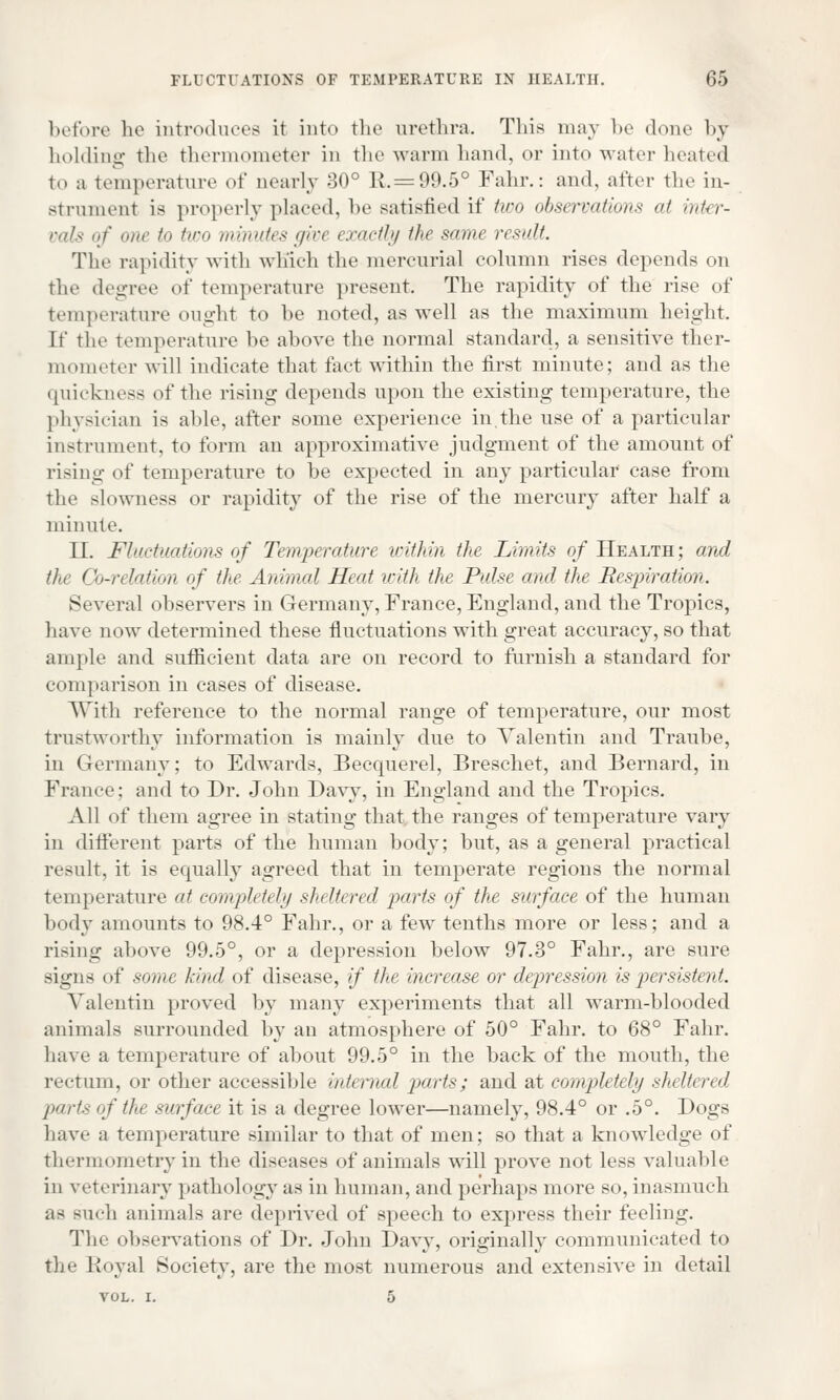 before he introduces it into the urethra. This may be done by holding the thermometer in the warm Land, or into water heated to a temperature of nearly 30° 1\.= 99.5° Fahr.: and, alter the in- strument is properly placed, be satisfied if two observations at inter- vals of one to two minutes give exactly the same result. The rapidity with which the mercurial column rises depends on the degree of temperature present. The rapidity of the rise of temperature ought to be noted, as well as the maximum height. If the temperature he above the normal standard, a sensitive ther- mometer will indicate that fact within the first minute; and as the quickness of the rising depends upon the existing temperature, the physician is aide, after some experience in,the use of a particular instrument, to form an approximative judgment of the amount of rising of temperature to be expected in any particular case from the slowness or rapidity of the rise of the mercury after half a minute. II. Fluctuations of Temperature within the Limits of Health; and the (Jo-relation of the Animal Heat icith the Pulse and the Resjriralion. Several observers in Germany, France, England, and the Tropics, have now determined these fluctuations with great accuracy, so that ample and sufficient data are on record to furnish a standard for comparison in cases of disease. With reference to the normal range of temperature, our most trustworthy information is mainly due to Valentin and Traube, in Germany: to Edwards, Becquerel, Breschet, and Bernard, in France; and to Dr. John Davy, in England and the Tropics. All of them agree in stating that the ranges of temperature vary in different parts of the human body; but, as a general practical result, it is equally agreed that in temperate regions the normal temperature at completely sheltered parts of the surface of the human body amounts to 98.4° Fahr., or a few tenths more or less; and a rising above 99.5°, or a depression below 97.3° Fahr., are sure signs of some hind of disease, if the increase or depression is persistent. Valentin proved by many experiments that all warm-blooded animals surrounded by an atmosphere of 50° Fahr. to 68° Fahr. have a temperature of about 99.5° in the back of the mouth, the rectum, or other accessible internal parts; and at completely sheltered parts of the surface it is a degree lower—namely, 98.4° or .5°. Dogs have a temperature similar to that of men; so that a knowledge of thermometry in the diseases of animals will prove not less valuable in veterinary pathology as in human, and perhaps more so, inasmuch as such animals are deprived of speech to express their feeling. The observations of Dr. John Davy, originally communicated to the Royal Society, are the most numerous and extensive in detail vol. i. 5