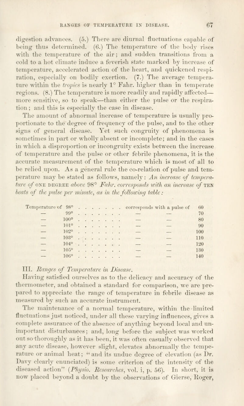 digestioB advances. (5.) There are diurnal fluctuations capable of being thus determined. (6.) The temperature of the body rises with the temperature of the air: and sudden transitions from a cold to a hot climate induce a feverish state marked by increase of temperature, accelerated action of the heart, and quickened respi- ration, especially on bodily exertion. (7.) The average tempera- ture within the tropics is nearly 1° Fahr. higher than in temperate regions. (8.) The temperature is more readily and rapidly affected— more sensitive, so to speak—than either the pulse or the respira- tion ; and this is especially the case in disease. The amount of abnormal increase of temperature is usually pro- portionate to the degree of frequency of the pulse, and to the other signs of general disease. Yet such eongruity of phenomena is sometimes in part or wholly absent or incomplete; and in the cases in which a disproportion or incongruity exists between the increase of temperature and the pulse or other febrile phenomena, it is the accurate measurement of the temperature wdiich is most of all to be relied upon. As a general rule the co-relation of pulse and tem- perature may be stated as follows, namely: An increase of tempera- ture of one degree above 98° Fahr. corresponds with an increase of ten beats of the pulse per minute, as in the following table: Temperature of 98° corresponds with a pulse of 60 — 99° — — 70 — 100° — — 80 — 101° — — 90 — 102° — _ 100 — 103° — — 110 — 104° — — 120 — 105° — — 130 — 106° — — 140 III. Ranges of Temperature in Disease. Having satisfied ourselves as to the delicacy and accuracy of the thermometer, and obtained a standard for comparison, we are pre- pared to appreciate the range of temperature in febrile disease as measured by such an accurate instrument. The maintenance of a normal temperature, within the limited fluctuations just noticed, under all these varying influences, gives a complete assurance of the absence of anything beyond local and un- important disturbances; and, long before the subject was worked out so thoroughly as it has been, it was often casually observed that any acute disease, however slight, elevates abnormally the tempe- rature or animal heat; and its undue degree of elevation (as J)r. Davy clearly enunciated) is some criterion of the intensity of the diseased action [Physio. Researches, vol. i, p. 56). In short, it is now placed beyond a doubt by the observations of Gierse, Koger,
