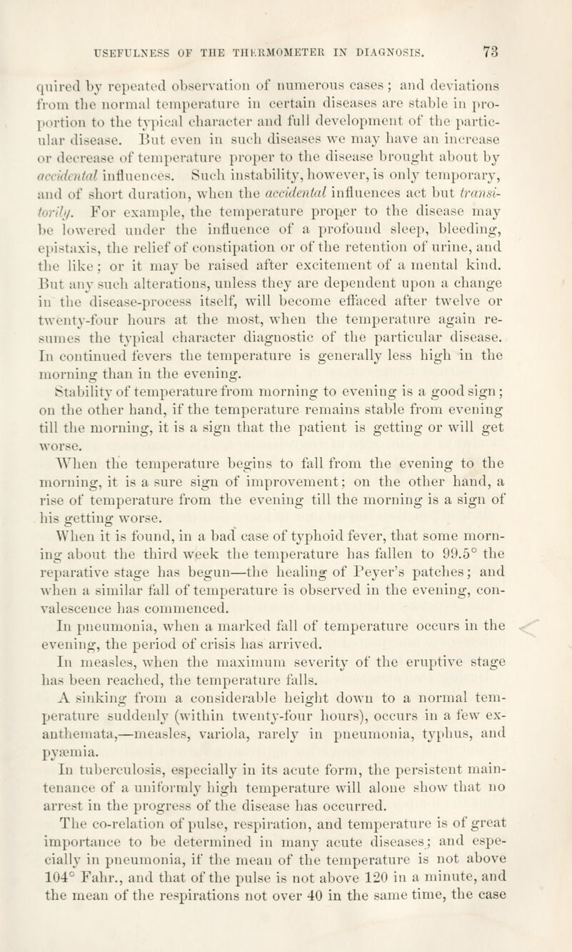 quired by repeated observation of numerous cases; and deviations from the normal temperature in certain diseases are stable in pro- portion to the typical character and full development of the partic- ular disease. But even in such diseases we may have an increase or decrease of temperature proper to the disease brought about by accidental influences. Such instability, however, is only temporary, and of short duration, when the accidental influences act but transi- torily. For example, the temperature proper to the disease may be lowered under the influence of a profound sleep, bleeding, epistaxis, the relief of constipation or of the retention of urine, and the like; or it may be raised after excitement of a mental kind. But any such alterations, unless they are dependent upon a change in the disease-process itself, will become effaced after twelve or twenty-four hours at the most, when the temperature again re- sumes the typical character diagnostic of the particular disease. In continued fevers the temperature is generally less high in the morning than in the evening. Stability of temperature from morning to evening is a good sign; on the other band, if the temperature remains stable from evening till the morning, it is a sign that the patient is getting or will get worse. When the temperature begins to fall from the evening to the morning, it is a sure sign of improvement; on the other hand, a rise of temperature from the evening till the morning is a sign of his getting worse. When it is found, in a bad case of typhoid fever, that some morn- ing about the third week the temperature has fallen to 99.5° the reparative stage has begun—the healing of Peyer's patches; and when a similar fall of temperature is observed in the evening, con- valescence has commenced. In pneumonia, when a marked fall of temperature occurs in the evening, the period of crisis has arrived. In measles, when the maximum severity of the eruptive stage has been reached, the temperature falls. A sinking from a considerable height down to a normal tem- perature suddenly (within twenty-four hours), occurs in a few ex- anthemata,—measles, variola, rarely in pneumonia, typhus, and pyaemia. In tuberculosis, especially in its acute form, the persistent main- tenance of a uniformly high temperature will alone show that no arrest in the progress of the disease has occurred. The co-relation of pulse, respiration, and temperature is of great importance to be determined in many acute diseases; and espe- cially in pneumonia, if the mean of the temperature is not above 104° Fahr., and that of the pulse is not above 120 in a minute, and the mean of the respirations not over 40 in the same time, the case