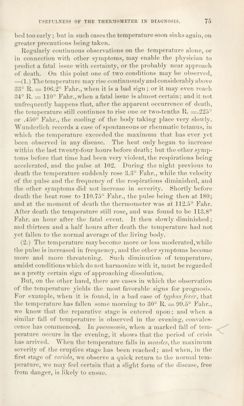 bed too early; but in such cases the temperature soon sinks again, on greater precautions being taken. Regularly continuous observations on the temperature alone, or in connection with other symptoms, may enable the physician to predict a fatal issue with certainty, or the probably near approach of death. On this point one of two conditions may be observed, —(1.) The temperature may rise continuously and considerably above 33 R. = 106.2° Fahr., when it is a bad sign; or it may even reach 34° R. = 110° Fahr., when a fatal issue is almost certain; and it not unfrequently happens that, after the apparent occurrence of death, tie1 temperature still continues to rise one or two-tenths R. =.225° or .450° Fahr., the cooling of the body taking place very slowly. Wunderlich records a case of spontaneous or rheumatic tetanus, in which the temperature exceeded the maximum that has ever yet been observed in any disease. The heat only began to increase within the last twenty-four hours before death; but the other symp- toms before that time had been very violent, the respirations being accelerated, and the pulse at 102. During the night previous to death the temperature suddenly rose 3.3° Fahr.. while the velocity of the pulse and the frequency of the respirations diminished, and the other symptoms did not increase in severity. Shortly before death the heat rose to 110.75° Fahr., the pulse being then at 180; and at the moment of death the thermometer was at 112.5° Fahr. After death the temperature still rose, and. was found to be 113.8° Fahr. an hour after the fatal event. It then slowly diminished; and thirteen and a half hours after death the temperature had not vet fallen to the normal average of the living body. (2.) The temperature maybecome more or less moderated,while the pulse is increased in frequency, and the other symptoms become more and more threatening. Such diminution of temperature, amidst conditions which do not harmonize with it, must be regarded as a pretty certain sign of approaching dissolution. But, on the other hand, there are cases in which the observation of the temperature yields the most favorable signs for prognosis. For example, when it is found, in a bad case of typhus fever, that the temperature has fallen some morning to 30° R. = 99.5° Fahr., we know that the reparative stage is entered upon; and when a similar fall of temperature is observed in the evening, convales- cence has commenced. In pneumonia, when a marked fall of tem- perature occurs in the evening, it shows that the period of crisis has arrived. When the temperature falls in measles, the maximum severity of the eruptive stage has been reached; and when, in the first stage of variola, we observe a quick return to the normal tem- perature, we may feel certain that a slight form of the disease, free from danger, is likely to ensue.
