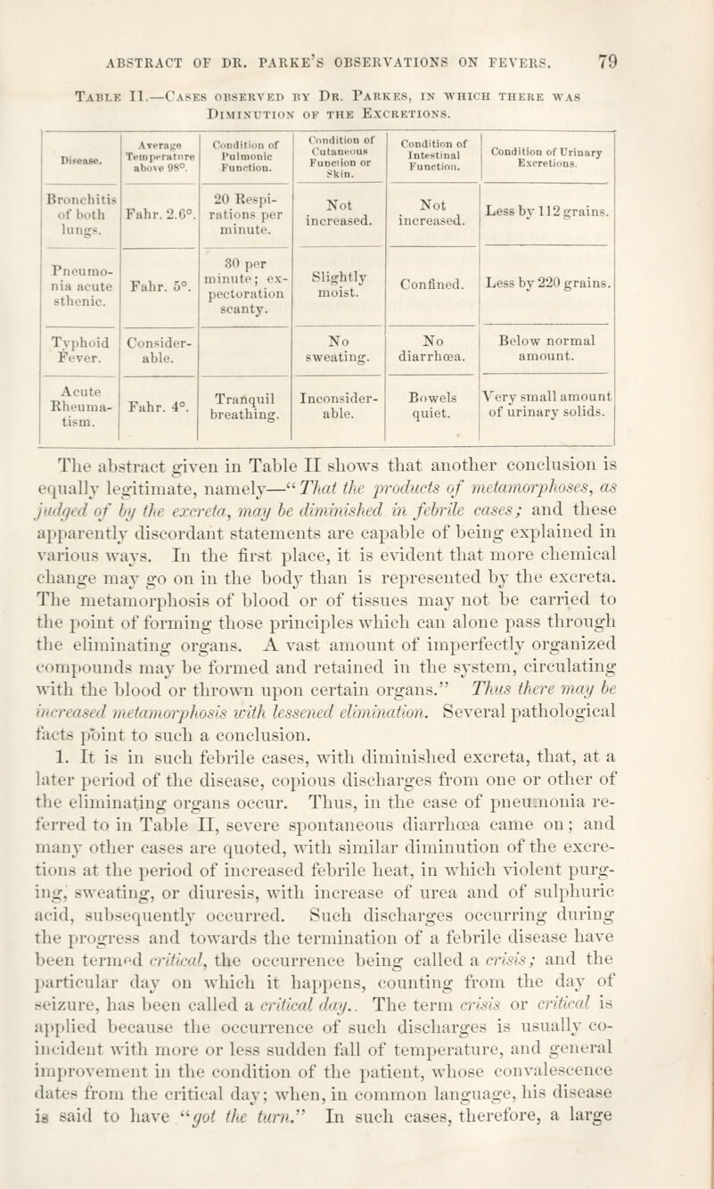 ABSTRACT OF DR. PARKES OBSERVATIONS ON FEVERS. Tu.ik 11—Casks OBSERVED by Dr. Farkes, in which there was Diminution of the Excretions. 79 Disease. Lrerage Temperature above B» Condition of Pulmonic Function. Condition of Cutaneous Func'ion or Skin. Condition of Intestinal Function. Condition of Urinary Excretions. Bronchitis of both lungs. Falir. 2.0°. 20 Respi- rations per minute. Not increased. Not increased. Less by 112 grains. Pneumo- nia acute sthenic. Fahr. 5°. 80 per minute; ex- pectoration scanty. Slightly moist. Confined. Less by 220 grains. Typhoid Fever. Consider- able. No sweating. No diarrhoea. Below normal amount. Acute Rheuma- tism. Fahr. 4°. Tranquil breathing. Inconsider- able. Bowels quiet. Very small amount of urinary solids. The abstract given in Table II shows that another conclusion is equally legitimate, namely—That the products of metamorphoses, as judged of by the excreta, may be diminished in febrile cases; and these apparently discordant statements are capable of being explained in various ways. In the first place, it is evident that more chemical change may go on in the body than is represented by the excreta. The metamorphosis of blood or of tissues may not be carried to the point of forming those principles which can alone pass through the eliminating organs. A vast amount of imperfectly organized compounds may be formed and retained in the system, circulating with the blood or thrown upon certain organs. Thus there may be increased rm tamorphosis with lessened elimination. Several pathological facts point to such a conclusion. 1. It is in such febrile cases, with diminished excreta, that, at a later period of the disease, copious discharges from one or other of the eliminating organs occur. Thus, in the case of pneumonia re- ferred to in Table II, severe spontaneous diarrhoea came on; and many other cases are quoted, with similar diminution of the excre- tions at the period of increased febrile heat, in which violent purg- ing, sweating, or diuresis, with increase of urea and of sulphuric acid, subsequently occurred. Such discharges occurring during the progress and towards the termination of a febrile disease have been termed critical, the occurrence being called a crisis; and the particular day on which it happens, counting from the day of seizure, has been called a critical day.. The term crisis or critical is applied because the occurrence of such discharges is usually co- incident with more or less sudden fall of temperature, and general improvement in the condition of the patient, whose convalescence dates from the critical day; when, in common language, his disease is said to have uyot the turn. In such cases, therefore, a large
