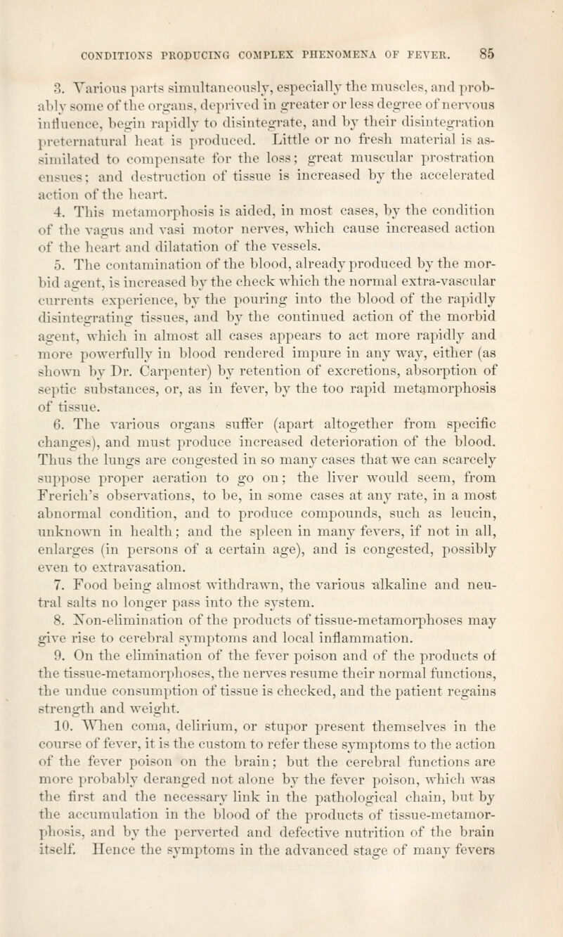 3. Various parts simultaneously, especially the muscles, and prob- ably some of the organs, deprived in greater or less degree of nervous influence, begin rapidly to disintegrate, and by their disintegration preternatural heat is produced. Little or no fresh material is as- similated to compensate for the loss; great muscular prostration ensues; and destruction of tissue is increased by the accelerated action of the heart. 4. This metamorphosis is aided, in most cases, by the condition of the vagus and vasi motor nerves, which cause increased action of the heart and dilatation of the vessels. 5. The contamination of the blood, already produced by the mor- bid agent, is increased by the check which the normal extra-vascular currents experience, by the pouring into the blood of the rapidly disintegrating tissues, and by the continued action of the morbid agent, which in almost all cases appears to act more rapidly and more powerfully in blood rendered impure in any way, either (as shown by Dr. Carpenter) by retention of excretions, absorption of septic substances, or, as in fever, by the too rapid metamorphosis of tissue. 6. The various organs suffer (apart altogether from specific changes), and must produce increased deterioration of the blood. Thus the lungs are congested in so many cases that we can scarcely suppose proper aeration to go on; the liver would seem, from French's observations, to be, in some cases at any rate, in a most abnormal condition, and to produce compounds, such as leucin, unknown in health; and the spleen in many fevers, if not in all, enlarges (in persons of a certain age), and is congested, possibly even to extravasation. 7. Food being almost withdrawn, the various -alkaline and neu- tral salts no longer pass into the system. 8. Non-elimination of the products of tissue-metamorphoses may give rise to cerebral symptoms and local inflammation. 9. On the elimination of the fever poison and of the products of the tissue-metamorphoses, the nerves resume their normal functions, the undue consumption of tissue is checked, and the patient regains strength and weight. 10. When coma, delirium, or stupor present themselves in the <■< lurse of fever, it is the custom to refer these symptoms to the action of the fever poison on the brain; but the cerebral functions are more probably deranged not alone by the fever poison, which was the first and the necessary link in the pathological chain, but by the accumulation in the blood of the products of tissue-metamor- phosis, and by the perverted and defective nutrition of the brain itself. Hence the symptoms in the advanced stage of many fevers