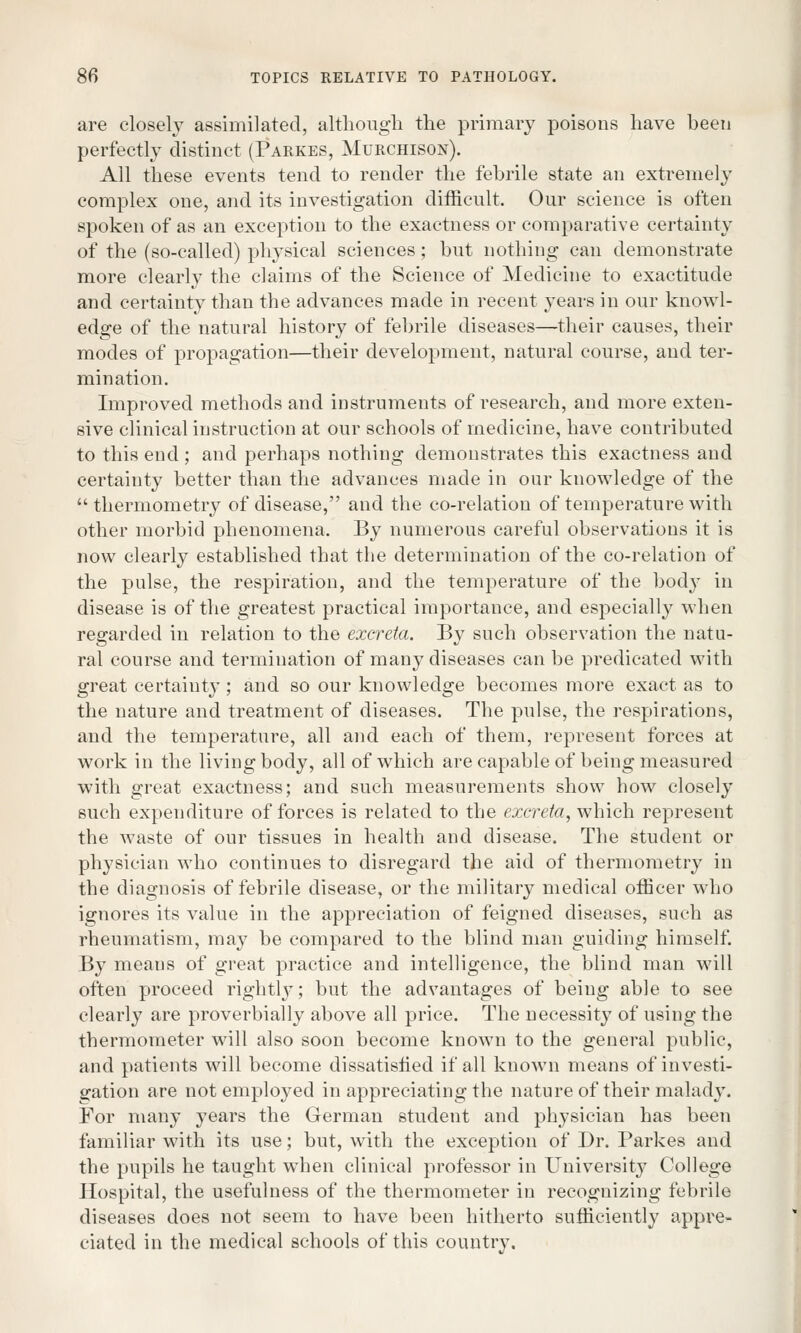 are closely assimilated, although the primary poisons have been perfectly distinct (Parkes, Murchison). All these events tend to render the febrile state an extremely complex one, and its investigation difficult. Our science is often spoken of as an exception to the exactness or comparative certainty of the (so-called) physical sciences; but nothing can demonstrate more clearly the claims of the Science of Medicine to exactitude and certainty than the advances made in recent years in our knowl- edge of the natural history of febrile diseases—their causes, their modes of propagation—their development, natural course, and ter- mination. Improved methods and instruments of research, and more exten- sive clinical instruction at our schools of medicine, have contributed to this end ; and perhaps nothing demonstrates this exactness and certainty better than the advances made in our knowledge of the thermometry of disease, and the co-relation of temperature with other morbid phenomena. By numerous careful observations it is now clearly established that the determination of the co-relation of the pulse, the respiration, and the temperature of the bod}^ in disease is of the greatest practical importance, and especially when regarded in relation to the excreta. By such observation the natu- ral course and termination of many diseases can be predicated with great certainty; and so our knowledge becomes more exact as to the nature and treatment of diseases. The pulse, the respirations, and the temperature, all and each of them, represent forces at work in the living body, all of which are capable of being measured with great exactness; and such measurements show how closely such expenditure of forces is related to the excreta, which represent the waste of our tissues in health and disease. The student or physician who continues to disregard the aid of thermometry in the diagnosis of febrile disease, or the military medical officer who ignores its value in the appreciation of feigned diseases, such as rheumatism, may be compared to the blind man guiding himself. By means of great practice and intelligence, the blind man will often proceed rightly; but the advantages of being able to see clearly are proverbially above all price. The necessity of using the thermometer will also soon become known to the general public, and patients will become dissatisfied if all known means of investi- gation are not employed in appreciating the nature of their malady. For many years the German student and physician has been familiar with its use; but, with the exception of Dr. Parkes and the pupils he taught when clinical professor in University College Hospital, the usefulness of the thermometer in recognizing febrile diseases does not seem to have been hitherto sufficiently appre- ciated in the medical schools of this country.