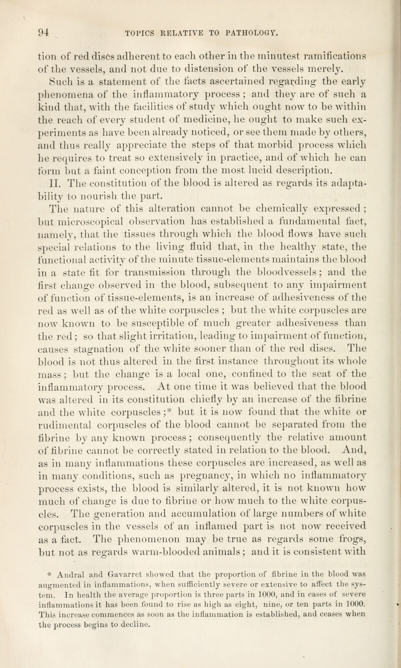 tion of red discs adherent to each other in the minutest ramifications of the vessels, and not due to distension of the vessels merely. Such is a statement of the facts ascertained regarding the early phenomena of the inflammatory process; and they are of such a kind that, with the facilities of study which ought now to be within the reach of every student of medicine, he ought to make such ex- periments as have been already noticed, or see them made by others, and thus really appreciate the steps of that morbid process which he requires to treat so extensively in practice, and of which he can form but a faint conception from the most lucid description. II. The constitution of the blood is altered as regards its adapta- bility to nourish the part. The nature of this alteration cannot be chemically expressed ; but microscopical observation has established a fundamental fact, namely, that the tissues through which the blood flows have such special relations to the living fluid that, in the healthy state, the functional activity of the minute tissue-elements maintains the blood in a state fit for transmission through the bloodvessels; and the first change observed in the blood, subsequent to any impairment of function of tissue-elements, is an increase of adhesiveness of the red as well as of the white corpuscles ; but the white corpuscles are now known to be susceptible of much greater adhesiveness than the red; so that slight irritation, leading to impairment of function, causes stagnation of the white sooner than of the red discs. The blood is not thus altered in the first instance throughout its whole mass; but the change is a local one, confined to the seat of the inflammatory process. At one time it was believed that the blood was altered in its constitution chiefly by an increase of the fibrine and the white corpuscles;* but it is now found that the white or rudimental corpuscles of the blood cannot be separated from the fibrine by any known process; consequently the relative amount of fibrine cannot be correctly stated in relation to the blood. And, as in many inflammations these corpuscles are increased, as well as in many conditions, such as pregnancy, in which no inflammatory process exists, the blood is similarly altered, it is not known how much of change is due to fibrine or how much to the white corpus- cles. The generation and accumulation of large numbers of white corpuscles in the vessels of an inflamed part is not now received as a fact. The phenomenon may be true as regards some frogs, but not as regards warm-blooded animals; and it is consistent with * Andral and Gavarret showed that the proportion of fibrine in the blood was augmented in inflammations, when sufficiently severe or extensive to affect the sys- tem. In health the average proportion is three parts in 1000, and in cases of severe inflammations it has been found to rise as high as eight, nine, or ten parts in 1000. This increase commences as soon as the inflammation is established, and ceases when the process begins to decline.