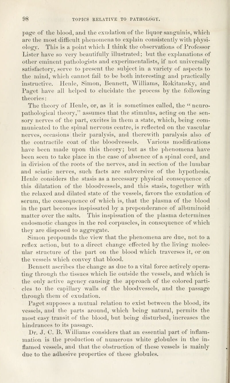 page of the blood, and the exudation of the liquor sanguinis, which are the most difficult phenomena to explain consistently with physi- ology. This is a point which I think the observations of Professor Lister have so very beautifully illustrated; but the explanations of other eminent pathologists and experimentalists, if not universally satisfactory, serve to present the subject in a variety of aspects to the mind, which cannot fail to be both interesting and practically instructive. Henle, Simon, Bennett, Williams, Rokitansky, and Paget have all helped to elucidate the process by the following theories: The theory of Henle, or, as it is sometimes called, the neuro- pathological theory, assumes that the stimulus, acting on the sen- sory nerves of the part, excites in them a state, which, being com- municated to the spinal nervous centre, is reflected on the vascular nerves, occasions their paralysis, and therewith paralysis also of the contractile coat of the bloodvessels. Various modifications have been made upon this theory; but as the phenomena have been seen to take place in the case of absence of a spinal cord, and in division of the roots of the nerves, and in section of the lumbar and sciatic nerves, such facts are subversive of the hypothesis. Henle considers the stasis as a necessary physical consequence of this dilatation of the bloodvessels, and this stasis, together with the relaxed and dilated state of the vessels, favors the exudation of serum, the consequence of which is, that the plasma of the blood in the part becomes inspissated by a preponderance of albuminoid matter over the salts. This inspissation of the plasma determines endosmotic changes in the red corpuscles, in consequence of which they are disposed to aggregate. Simon propounds the view that the phenomena are due, not to a reflex action, but to a direct change effected by the living molec- ular structure of the part on the blood which traverses it, or on the vessels which convey that blood. Bennett ascribes the change as due to a vital force actively opera- ting through the tissues which lie outside the vessels, and which is the only active agency causing the approach of the colored parti- cles to the capillary walls of the bloodvessels, and the passage through them of exudation. Paget supposes a mutual relation to exist between the blood, its vessels, and the parts around, which being natural, permits the most easy transit of the blood, but being disturbed, increases the hindrances to its passage. Dr. J. C. B. Williams considers that an essential part of inflam- mation is the production of numerous white globules in the in- flamed vessels, and that the obstruction of these vessels is mainly due to the adhesive properties of these globules.