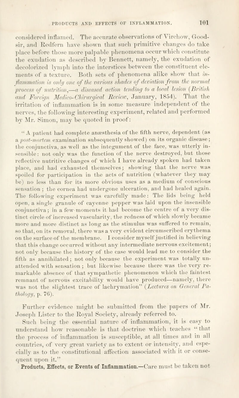 considered inflamed. The accurate observations of Virchow, ( tood- sir, and Redfern have shown thai such primitive changes do take place before those more palpable phenomena occur which constitute the exudation as described by Bennett, namely, the exudation of decolorized lymph into the interstices between the constituent ele- ments of a texture. Both sets of phenomena alike show that in- flammation is only one of the various shades of deviation from the normal process of nutrition,—a diseased action tending to a local lesion [British and Foreign Medico-Ghirurgical Review, January, 1854). That the irritation of inflammation is in some measure independent of the nerves, the following interesting experiment, related and performed by Mr. Simon, may be quoted in proof: A patient had complete anaesthesia of the fifth nerve, dependent (as a post-mortem examination subsequently showed) on its organic disease; the conjunctiva, as well as the integument of the face, was utterly in- sensible: not only was the function of the nerve destroyed, but those reflective nutritive changes of which I have already spoken had taken place, and had exhausted themselves; showing that the nerve was spoiled for participation in the acts of nutrition (whatever they may be) no less than for its more obvious uses as a medium of conscious sensation ; the cornea had undergone ulceration, and had healed again. The following experiment was carefully made: The lids being held open, a single granule of cayenne pepper was laid upon the insensible conjunctiva; in a few moments it had become the centre of a very dis- tinct circle of increased vascularity, the redness of which slowly became more and more distinct as long as the stimulus was suffered to remain, so that, on its removal, there was a very evident circumscribed erythema on the surface of the membrane. I consider myself justified in believing that this change occurred without any intermediate nervous excitement; not only because the history of the case would lead me to consider the fifth as annihilated; not only because the experiment was totally un- attended with sensation ; but likewise because there was the very re- markable absence of that sj^mpathetic phenomenon which the faintest remnant of nervous excitability would have produced—namely, there was not the slightest trace of lachrymation (Lectures on General Pa- thology, p. 76). Further evidence might be submitted from the papers of Mr. Joseph Lister to the Royal Society, already referred to. Such being the essential nature of inflammation, it is easy to understand bow reasonable is that doctrine which teaches that the process of inflammation is susceptible, at all times and in all countries, of very great variety as to extent or intensity, and espe- cially as to the constitutional affection associated with it or conse- quent upon it. Products, Effects, or Events of Inflammation.—Care must be taken not