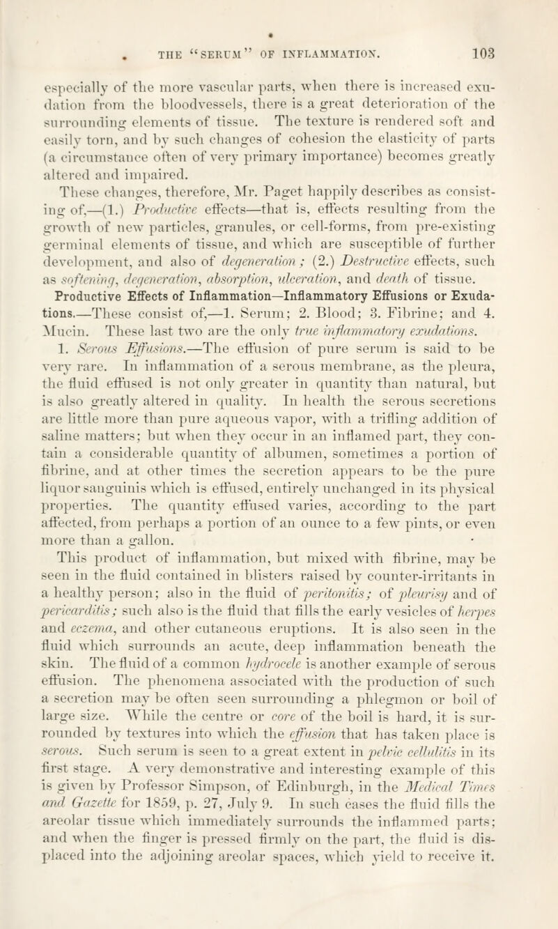 especially of the more vascular parts, when there is increased exu- dation from the bloodvessels, there is a great deterioration of the surrounding elements of tissue. The texture is rendered soft and easily torn, and by such changes of cohesion the elasticity of parts (a circumstance often of very primary importance) becomes greatly altered and impaired. These changes, therefore, Mr. Paget happily describes as consist- ing of,—(1.) Productive effects—that is, effects resulting from the growth of new particles, granules, or cell-forms, from pre-existing germinal elements of tissue, and which are susceptible of further development, and also of degveneration ; (2.) Destructive effects, such as softening, degeneration, absorption, ulceration, and death of tissue. Productive Effects of Inflammation—Inflammatory Effusions or Exuda- tions.—These consist of,—1. Serum; 2. Blood; 3. Fibrine; and 4. Mucin. These last two are the only true Inffammatory exudations. 1. Serous Effusions.—The effusion of pure serum is said to be very rare. In inflammation of a serous membrane, as the pleura, the fluid effused is not only greater in quantity than natural, but is also greatly altered in quality. In health the serous secretions are little more than pure aqueous vapor, with a trifling addition of saline matters; but when they occur in an inflamed part, they con- Tain a considerable quantity of albumen, sometimes a portion of fibrine, and at other times the secretion appears to be the pure liquor sanguinis which is effused, entirely unchanged in its physical properties. The quantity effused varies, according to the part affected, from perhaps a portion of an ounce to a few pints, or even more than a gallon. This product of inflammation, but mixed with fibrine, may be seen in the fluid contained in blisters raised by counter-irritants in a healthy person; also in the fluid of peritonitis; of pleurisy and of pericarditis; such also is the fluid that fills the early vesicles of Aerpes and eczema, and other cutaneous eruptions. It is also seen in the fluid which surrounds an acute, deep inflammation beneath the skin. The fluid of a common hydrocele is another example of serous effusion. The phenomena associated with the production of such a secretion may be often seen surrounding a phlegmon or boil of large size. While the centre or core of the boil is hard, it is sur- rounded by textures into which the effusion that has taken place is serous. Such serum is seen to a great extent in pelvic cellulitis in its first stage. A very demonstrative and interesting example of this is given by Professor Simpson, of Edinburgh, in the Medical Times and Gazette for 1859, p. 27, July 9. In such cases the fluid fills the areolar tissue which immediately surrounds the inflammed parts; and when the finger is pressed firmly on the part, the fluid is dis- placed into the adjoining areolar spaces, which yield to receive it.