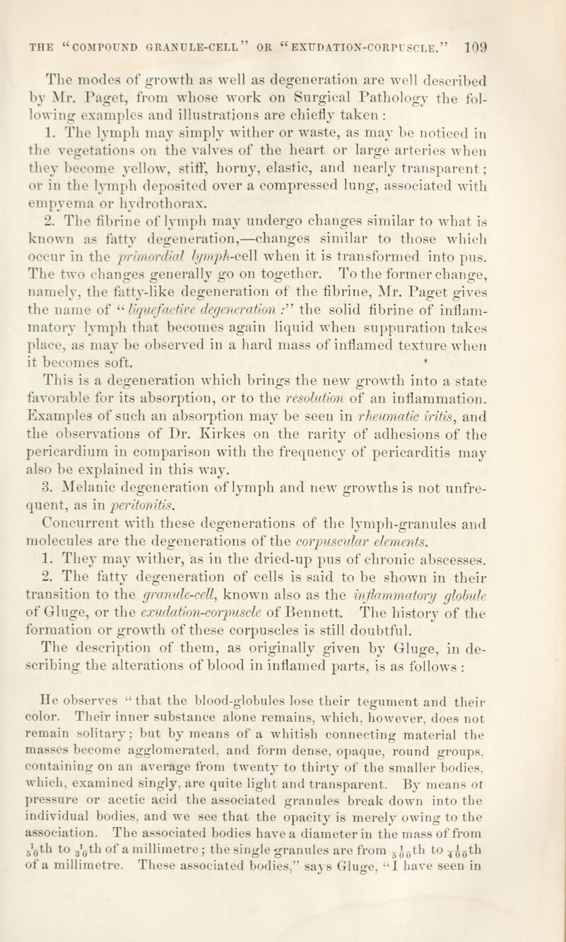 The modes of growth as well as degeneration are well described by Mr. Paget, from whose work on Surgical Pathology the Pol- lowing examples and illustrations are chiefly taken : 1. The lymph may simply wither or waste, as may be noticed in the vegetations on the valves of the heart or large arteries when they become yellow, stiff, horny, elastic, and nearly transparent; or in the lymph deposited over a compressed lung, associated with empyema or hydrothorax. 2. The fibrine of lymph may undergo changes similar to what is known as fatty degeneration,—changes similar to those which occur in the primordial lymph-cell when it is transformed into pus. The two changes generally go on together. To the former change, namely, the fatty-like degeneration of the fibrine, Mr. Paget gives the name of liguefactive degeneration : the solid fibrine of inflam- matory lymph that becomes again liquid when suppuration takes place, as may be observed in a hard mass of inflamed texture when it becomes soft. This is a degeneration which brings the new growth into a state favorable for its absorption, or to the resolution of an inflammation. Examples of such an absorption may be seen in rheumatic iritis, and the observations of Dr. Kirkes on the rarity of adhesions of the pericardium in comparison with the frequency of pericarditis may also be explained in this way. 3. Melanic degeneration of lymph and new growths is not unfre- quent, as in peritonitis. Concurrent with these degenerations of the lymph-granules and molecules are the degenerations of the corpuscular elements. 1. They may wither, as in the dried-up pus of chronic abscesses. 2. The fatty degeneration of cells is said to be shown in their transition to the granule-cell, known also as the inflammatory globule of Gluge, or the exudation-corpuscle of Bennett. The history of the formation or growth of these corpuscles is still doubtful. The description of them, as originally given by Gluge, in de- scribing the alterations of blood in inflamed parts, is as follows : He observes  that the blood-globules lose their tegument and their color. Their inner substance alone remains, which, however, does not remain solitary; but by means of a whitish connecting material the masses become agglomerated, and form dense, opaque, round groups. containing on an average from twenty to thirty of the smaller bodies, which, examined singly, are quite light and transparent. By means ot pressure or acetic acid the associated granules break down into the individual bodies, and we see that the opacity is merely owing to the association. The associated bodies have a diameter in the mass of from 5\jth to 3'()th of a millimetre ; the single granules are from 5JDth to ?^0th of a millimetre. These associated bodies, saj-s Gluge. I have seen in
