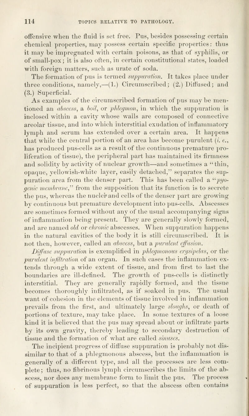 offensive when the fluid is set free. Pus, besides possessing certain chemical properties, may possess certain specific properties: thus it may be impregnated with certain poisons, as that of syphilis, or of small-pox; it is also often, in certain constitutional states, loaded with foreign matters, such as urate of soda. The formation of pus is termed suppuration. It takes place under three conditions, namely,—(1.) Circumscribed; (2.) Diffused; and (3.) Superficial. As examples of the circumscribed formation of pus maybe men- tioned an abscess, a boil, or phlegmon, in which the suppuration is inclosed within a cavity whose walls are composed of connective areolar tissue, and into which interstitial exudation of inflammatory lymph and serum has extended over a certain area. It happens that while the central portion of an area has become purulent (i. e., has produced pus-cells as a result of the continuous premature pro- liferation of tissue), the peripheral part has maintained its firmness and solidity by activity of nuclear growth—and sometimes a thin, opaque, yellowish-white layer, easily detached, separates the sup- puration area from the denser part. This has been called a pyo- genic membrane from the supposition that its function is to secrete the pus, whereas the nuclei*-and cells of the denser part are growing by continuous but premature development into pus-cells. Abscesses are sometimes formed without any of the usual accompanying signs of inflammation being present. They are generally slowly formed, and are named old or chronic abscesses. When suppuration happens in the natural cavities of the body it is still circumscribed. It is not then, however, called an abscess, but & purulent effusion. Diffuse suppuration is exemplified in phlegmonous erysipelas, or the purulent infiltration of an organ. In such cases the inflammation ex- tends through a wide extent of tissue, and from first to last the boundaries are ill-defined. The growth of pus-cells is distinctly interstitial. They are generally rapidly formed, and the tissue, becomes thoroughly infiltrated, as if soaked in pus. The usual want of cohesion in the elements of tissue involved in inflammation prevails from the first, and ultimately large sloughs, or death of portions of texture, may take place. In some textures of a loose kind it is believed that the pus may spread about or infiltrate parts by its own gravity, thereby leading to secondary destruction of tissue and the formation of what are called sinuses. The incipient progress of diftuse suppuration is probably not dis- similar to that of a phlegmonous abscess, but the inflammation is generally of a different type, and all the processes are less com- plete ; thus, no fibrinous lymph circumscribes the limits of the ab- scess, nor does any membrane form to limit the pus. The process of suppuration is less perfect, so that the abscess often contains