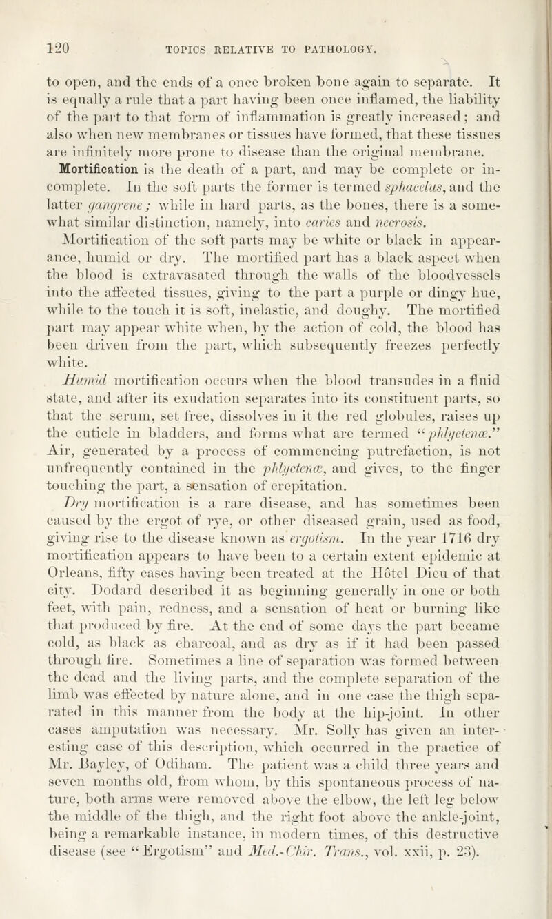 to open, and the ends of a once broken bone again to separate. It is equally a rule that a part having been once inflamed, the liability of the part to that form of inflammation is greatly increased; and also when new membranes or tissues have formed, that these tissues are infinitely more prone to disease than the original membrane. Mortification is the death of a part, and may be complete or in- complete. In the soft parts the former is termed sphacelus, and the latter gangrene; while in hard parts, as the bones, there is a some- what similar distinction, namely, into caries and necrosis. Mortification of the soft parts may be white or black in appear- ance, humid or dry. The mortified part has a black aspect when the blood is extravasated through the walls of the bloodvessels into the affected tissues, giving to the part a purple or dingy hue, while to the touch it is soft, inelastic, and doughy. The mortified part may appear white when, by the action of cold, the blood has been driven from the part, which subsequently freezes perfectly white. Humid mortification occurs when the blood transudes in a fluid state, and after its exudation separates into its constituent parts, so that the serum, set free, dissolves in it the red globules, raises up the cuticle in bladders, and forms what are termed phlycteam. Air, generated by a process of commencing putrefaction, is not unfrequently contained in the phlyctence, and gives, to the finger touching the part, a sensation of crepitation. Dry mortification is a rare disease, and has sometimes been caused by the ergot of rye, or other diseased grain, used as food, giving rise to the disease known as ergotism. In the year 1716 dry mortification appears to have been to a certain extent epidemic at Orleans, fifty cases having been treated at the Hotel Dieu of that city. Dodard described it as beginning generally in one or both feet, with pain, redness, and a sensation of heat or burning like that produced by fire. At the end of some days the part became cold, as black as charcoal, and as dry as if it had been passed through fire. Sometimes a line of separation was formed between the dead and the living parts, and the complete separation of the limb was effected by nature alone, and in one case the thigh sepa- rated in this manner from the body at the hip-joint. In other cases amputation was necessary. Mr. Solly has given an inter- esting case of this description, which occurred in the practice of Mr. Bayley, of Odiham. The patient was a child three years and seven months old, from whom, by this spontaneous process of na- ture, both arms were removed above the elbow, the left leg below the middle of the thigh, and the right foot above the ankle-joint, being a remarkable instance, in modern times, of this destructive disease (see Ergotism and Med.-Chir. Trans., vol. xxii, p. 23).