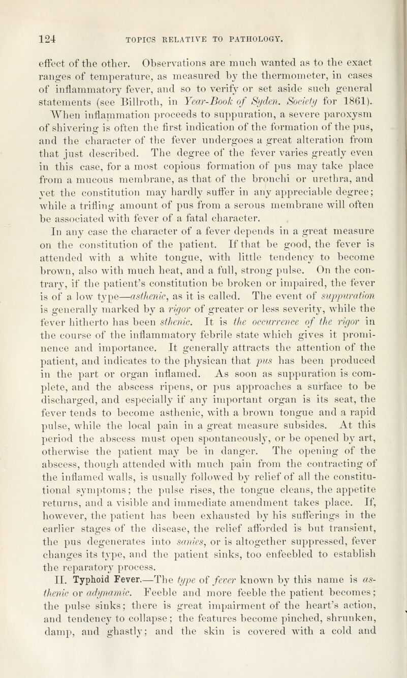 effect of the other. Observations are much wanted as to the exact ranges of temperature, as measured by the thermometer, in cases of inflammatory fever, and so to verity or set aside such general statements (see Billroth, in Year-Book of Syden. Society for 1861). When inflammation proceeds to suppuration, a severe paroxysm of shivering is often the first indication of the formation of the pus, and the character of the fever undergoes a great alteration from that just described. The degree of the fever varies greatly even in this case, for a most copious formation of pus may take place from a mucous membrane, as that of the bronchi or urethra, and yet the constitution may hardly sutler in any appreciable degree; while a trifling amount of pus from a serous membrane will often be associated with fever of a fatal character. In any case the character of a fever depends in a great measure on the constitution of the patient. If that be good, the fever is attended with a white tongue, with little tendency to become brown, also with much heat, and a full, strong pulse. On the con- trary, if the patient's constitution be broken or impaired, the fever is of a low type—asthenic, as it is called. The event of suppuration is generally marked by a rigor of greater or less severity, while the fever hitherto has been sthenic. It is the occurrence of the rigor in the course of the inflammatory febrile state which gives it promi- nence and importance. It generally attracts the attention of the patient, and indicates to the physican that pus has been produced in the part or organ inflamed. As soon as suppuration is com- plete, and the abscess ripens, or pus approaches a surface to be discharged, and especially if any important organ is its seat, the fever tends to become asthenic, with a brown tongue and a rapid pulse, while the local pain in a great measure subsides. At this period the abscess must open spontaneously, or be opened by art, otherwise the patient may be in danger. The opening of the abscess, though attended with much pain from the contracting of the inflamed walls, is usually followed by relief of all the constitu- tional symptoms; the pulse rises, the tongue cleans, the appetite returns, and a visible and immediate amendment takes place. If, however, the patient has been exhausted by his sufferings in the earlier stages of the disease, the relief afforded is but transient, the pus degenerates into sanies, or is altogether suppressed, fever changes its type, and the patient sinks, too enfeebled to establish the reparatory process. II. Typhoid Fever.—The type of fever known by this name is as- thenic or adynamic. Feeble and more feeble the patient becomes; the pulse sinks; there is great impairment of the heart's action, and tendency to collapse; the features become pinched, shrunken, damp, and ghastly; and the skin is covered with a cold and