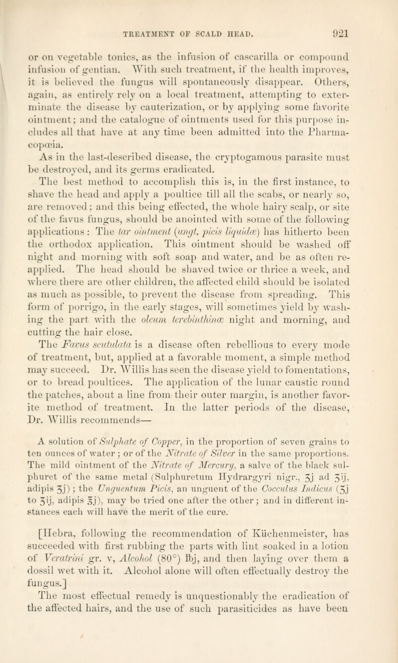 or on vegetable tonics, as the infusion of cascarilla or compound infusion of gentian. With such treatment, if the health improves^ it is believed the fungus will spontaneously disappear. Others, again, as entirely rely on a local treatment, attempting to exter- minate the disease by cauterization, or by applying some favorite ointment; and the catalogue of ointments used for this purpose in- cludes all that have at any time been admitted into the Pharma- copoeia. As in the last-described disease, the cryptogamous parasite must be destroyed, and its germs eradicated. The best method to accomplish this is, in the first instance, to shave the head and apply a poultice till all the scabs, or nearly so, are removed : and this being effected, the whole hairy scalp, or site of the favus fungus, should he anointed with some of the following applications : The tar ointment (ungt. pieis Uquidaz) has hitherto been the orthodox application. This ointment should be washed oft' night and morning with soft soap and water, and be as often re- applied. The head should be shaved twice or thrice a week, and where there are other children, the affected child should be isolated as much as possible, to prevent the disease from spreading. This form of porrigo, in the early stages, will sometimes yield by wash- ing the part with the oleum terebirdhince night and morning, and cutting the hair close. The Favus scutulata is a disease often rebellious to every mode of treatment, but, applied at a favorable moment, a simple method may succeed. Dr. Willis has seen the disease yield to fomentations, or to bread poultices. The application of the lunar caustic round the patches, about a line from their outer margin, is another favor- ite method of treatment. In the latter periods of the disease, Dr. Willis recommends— A solution of Sulphate of Copper, in the proportion of seven grains to ten ounces of water; or of the Nitrate of Silver in the same proportions. The mild ointment of the Nitrate of Mercury, a salve of the black sul- phuret of the same metal (Sulphuretum Hydrargyri nigr., 3j ad 51'j, adipis 3j); the Unguentum Picis, an unguent of the Cocculus Indicus (3j to 3'j, adipis |j), may be tried one after the other; and in different in- stances eaeh will have the merit of the cure. [Hebra, following the recommendation of Kuchenmeister, lias succeeded with first rubbing the parts with lint soaked in a lotion of Veratrim gr. v, Alcohol (80°) fibj, and then laying over them a dossil wet with it. Alcohol alone will often effectually destroy the fungus.] The most effectual remedy is unquestionably the eradication of the affected hairs, and the use of such parasiticides as have been