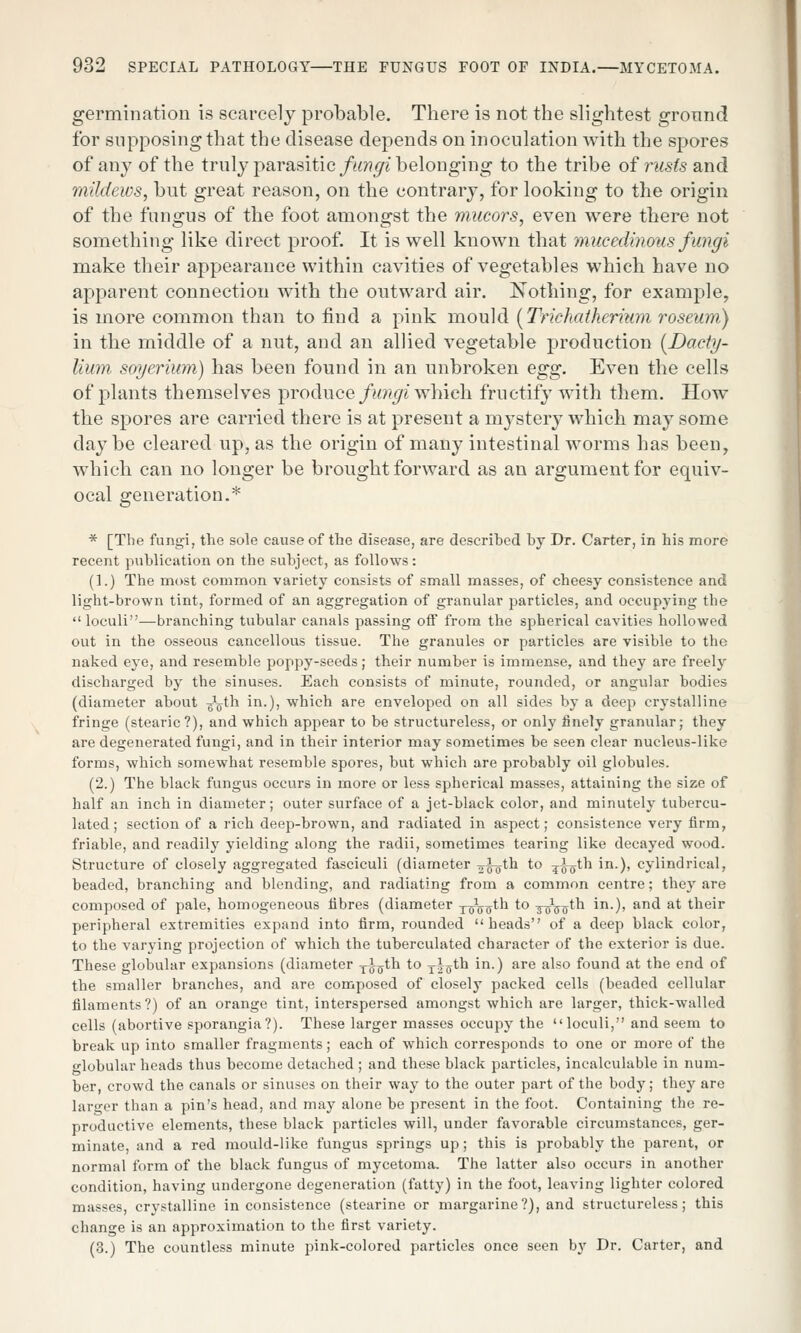 germination is scarcely probable. There is not the slightest ground for supposing that the disease depends on inoculation with the spores of any of the truly parasitic fungi belonging to the tribe of rusts and mildews, but great reason, on the contrary, for looking to the origin of the fungus of the foot amongst the mucors, even were there not something like direct proof. It is well known that mucedinous fungi make their appearance within cavities of vegetables which have no apparent connection with the outward air. Nothing, for example, is more common than to find a pink mould (Trichatherium roseum) in the middle of a nut, and an allied vegetable production (Dacty- lium soyerium) has been found in an unbroken egg. Even the cells of plants themselves produce fungi which fructify with them. How the spores are carried there is at present a mystery which may some day be cleared up, as the origin of many intestinal worms has been, which can no longer be brought forward as an argument for equiv- ocal generation.* * [The fungi, the sole cause of the disease, are described by Dr. Carter, in his more recent publication on the subject, as follows: (1.) The most common variety consists of small masses, of cheesy consistence and light-brown tint, formed of an aggregation of granular particles, and occupying the loculi—branching tubular canals passing off from the spherical cavities hollowed out in the osseous cancellous tissue. The granules or particles are visible to the naked eye, and resemble poppy-seeds; their number is immense, and they are freely discharged by the sinuses. Each consists of minute, rounded, or angular bodies (diameter about ^th in.), which are enveloped on all sides by a deep crystalline fringe (stearic?), and which appear to be structureless, or only finely granular; they are degenerated fungi, and in their interior may sometimes be seen clear nucleus-like forms, which somewhat resemble spores, but which are probably oil globules. (2.) The black fungus occurs in more or less spherical masses, attaining the size of half an inch in diameter; outer surface of a jet-black color, and minutely tubercu- lated; section of a rich deep-brown, and radiated in aspect; consistence very firm, friable, and readily yielding along the radii, sometimes tearing like decayed wood. Structure of closely aggregated fasciculi (diameter ^otn to ?7(5tn *n-)> cylindrical, beaded, branching and blending, and radiating from a common centre; they are composed of pale, homogeneous fibres (diameter T7Votn to TsWtn *•)> an<^ at tneir peripheral extremities expand into firm, rounded heads of a deep black color, to the varying projection of which the tuberculated character of the exterior is due. These globular expansions (diameter xJ-^th to Tf oth in.) are also found at the end of the smaller branches, and are composed of closely packed cells (beaded cellular filaments?) of an orange tint, interspersed amongst which are larger, thick-walled cells (abortive sporangia?). These larger masses occupy the loculi, and seem to break up into smaller fragments; each of which corresponds to one or more of the globular heads thus become detached ; and these black particles, incalculable in num- ber, crowd the canals or sinuses on their way to the outer part of the body; they are larger than a pin's head, and may alone be present in the foot. Containing the re- productive elements, these black particles will, under favorable circumstances, ger- minate, and a red mould-like fungus springs up; this is probably the parent, or normal form of the black fungus of mycetoma. The latter also occurs in another condition, having undergone degeneration (fatty) in the foot, leaving lighter colored masses, crystalline inconsistence (stearine or margarine?), and structureless; this change is an approximation to the first variety. (3.) The countless minute pink-colored particles once seen b}r Dr. Carter, and