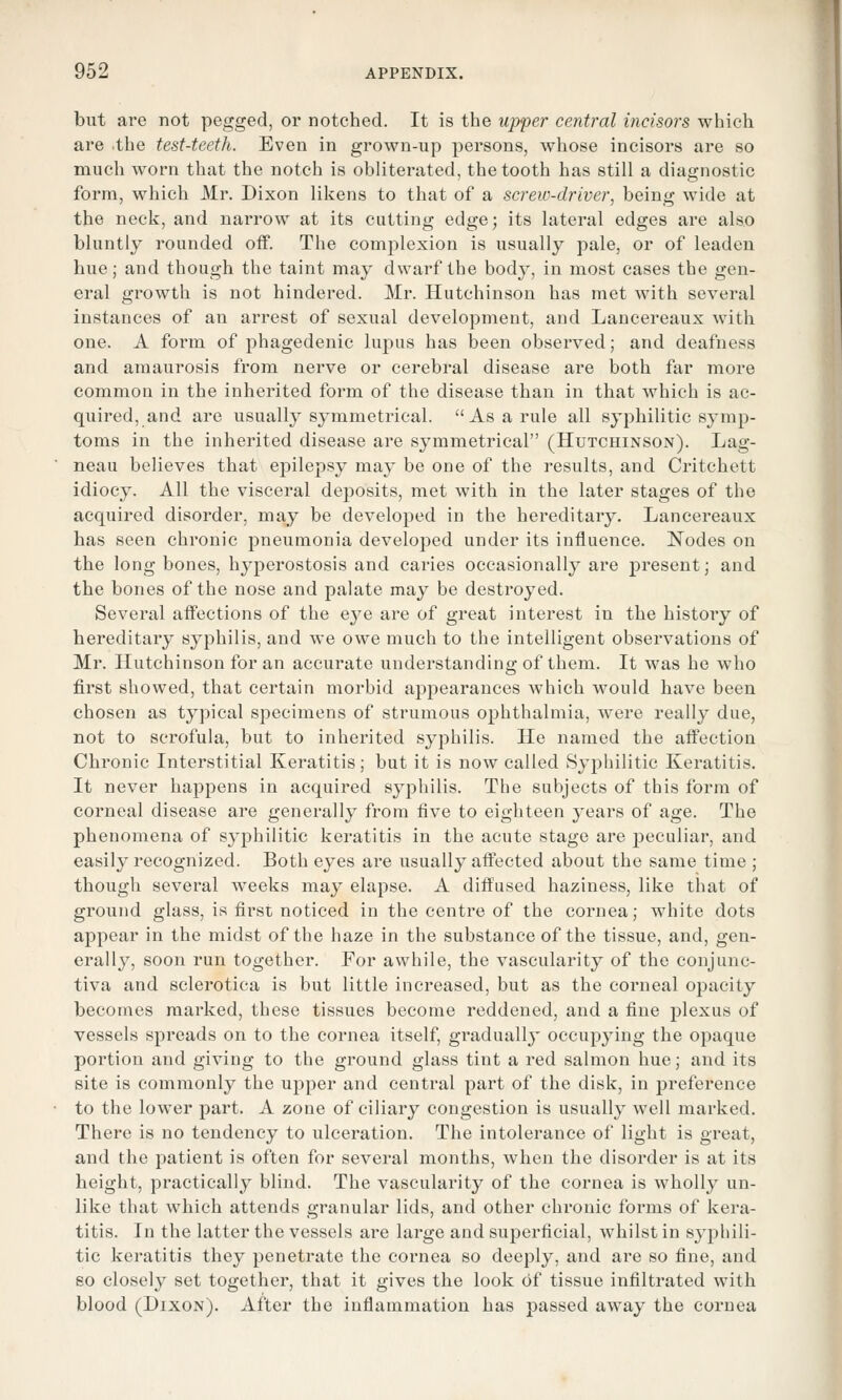 but are not pegged, or notched. It is the upper central incisors which are .the test-teeth. Even in grown-up persons, whose incisors are so much worn that the notch is obliterated, the tooth has still a diagnostic form, which Mr. Dixon likens to that of a screw-driver, being wide at the neck, and narrow at its cutting edge; its lateral edges are also bluntly rounded off. The complexion is usually pale, or of leaden hue; and though the taint may dwarf the body, in most cases the gen- eral growth is not hindered. Mr. Hutchinson has met with several instances of an arrest of sexual development, and Lancereaux with one. A form of phagedenic lupus has been observed; and deafness and amaurosis from nerve or cerebral disease are both far more common in the inherited form of the disease than in that which is ac- quired, and are usually symmetrical.  As a rule all syphilitic symp- toms in the inherited disease are symmetrical (Hutchinson). Lag- neau believes that epilepsy may be one of the results, and Critchett idiocy. All the visceral deposits, met with in the later stages of the acquired disorder, may be developed in the hereditary. Lancereaux has seen chronic pneumonia developed under its influence. Nodes on the long bones, hyperostosis and caries occasionally are present; and the bones of the nose and palate may be destroyed. Several affections of the eye are of great interest in the history of hereditary syphilis, and we owe much to the intelligent observations of Mr. Hutchinson for an accurate understanding of them. It was he who first showed, that certain morbid appearances which would have been chosen as typical specimens of strumous ophthalmia, were really due, not to scrofula, but to inherited syphilis. He named the affection Chronic Interstitial Keratitis; but it is now called Syphilitic Keratitis. It never happens in acquired syphilis. The subjects of this form of corneal disease are generally from five to eighteen years of age. The phenomena of syphilitic keratitis in the acute stage are peculiar, and easily recognized. Both eyes are usually aftected about the same time ; though several weeks may elapse. A diffused haziness, like that of ground glass, is first noticed in the centre of the cornea; white dots appear in the midst of the haze in the substance of the tissue, and, gen- erally, soon run together. For awhile, the vascularity of the conjunc- tiva and sclerotica is but little increased, but as the corneal opacity becomes marked, these tissues become reddened, and a fine plexus of vessels spreads on to the cornea itself, gradually occupying the opaque portion and giving to the ground glass tint a red salmon hue; and its site is commonly the upper and central part of the disk, in preference to the lower part. A zone of ciliary congestion is usually well marked. There is no tendency to ulceration. The intolerance of light is great, and the patient is often for several months, when the disorder is at its height, practically blind. The vascularity of the cornea is wholly un- like that which attends granular lids, and other chronic forms of kera- titis. In the latter the vessels are large and superficial, whilst in syphili- tic keratitis they penetrate the cornea so deeply, and are so fine, and so closely set together, that it gives the look of tissue infiltrated with blood (Dixon). After the inflammation has passed away the cornea