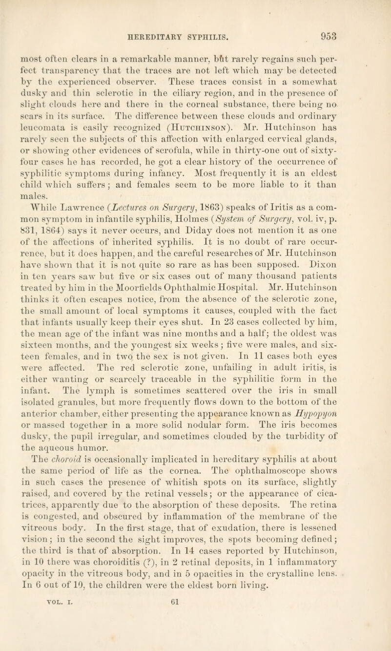 most often clears in a remarkable manner, but rarely regains such per- fect transparency that the traces are not left which may be detected by the experienced observer. These traces consist in a somewhat dusky and thin sclerotic in the ciliary region, and in the presence of slight clouds here and there in the corneal substance, there being no scars in its surface. The difference between these clouds and ordinary leucoinata is easily recognized (Hutchinson). Mr. Hutchinson has rarely seen the subjects of this affection with enlarged cervical glands, or showing other evidences of scrofula, while in thirty-one out of sixty- four cases he has recorded, he got a clear history of the occurrence of syphilitic symptoms during infancy. Most frequently it is an eldest child which suffers; and females seem to be more liable to it than males. While Lawrence {Lectures on Surgery, 1863) speaks of Iritis as a com- mon symptom in infantile syphilis, Holmes {System of Surgery, vol. iv, p. 831, 1864) says it never occurs, and Diday does not mention it as one of the affections of inherited syphilis. It is no doubt of rare occur- rence, but it does happen, and the careful researches of Mr. Hutchinson have shown that it is not quite so rare as has been supposed. Dixon in ten years saw but five or six cases out of many thousand patients treated by him in the Moorfields Ophthalmic Hospital. Mr. Hutchinson thinks it often escapes notice, from the absence of the sclerotic zone, the small amount of local symptoms it causes, coupled with the fact that infants usually keep their eyes shut. In 23 cases collected by him, the mean age of the infant was nine months and a half; the oldest was sixteen months, and the youngest six weeks; five were males, and six- teen females, and in two the sex is not given. In 11 cases both eyes were affected. The red sclerotic zone, unfailing in adult iritis, is either wanting or scarcely traceable in the syphilitic form in the infant. The lymph is sometimes scattered over the iris in small isolated granules, but more frequently flows down to the bottom of the anterior chamber, either presenting the appearance known as Hypopyon or massed together in a more solid nodular form. The iris becomes dusky, the pupil irregular, and sometimes clouded by the turbidity of the aqueous humor. The choroid is occasionally implicated in hereditary syphilis at about the same pei-iod of life as the cornea. The ophthalmoscope shows in such cases the presence of whitish spots on its surface, slightly raised, and covered by the retinal vessels; or the appeai-ance of cica- trices, apparently due to the absorption of these deposits. The retina is congested, and obscured by inflammation of the membrane of the vitreous body. In the first stage, that of exudation, there is lessened vision ; in the second the sight improves, the spots becoming defined ; the third is that of absorption. In 14 cases reported by Hutchinson, in 10 there was choroiditis (?), in 2 retinal deposits, in 1 inflammatory opacity in the vitreous body, and in 5 opacities in the crystalline lens. In 6 out of 10, the children were the eldest born living.
