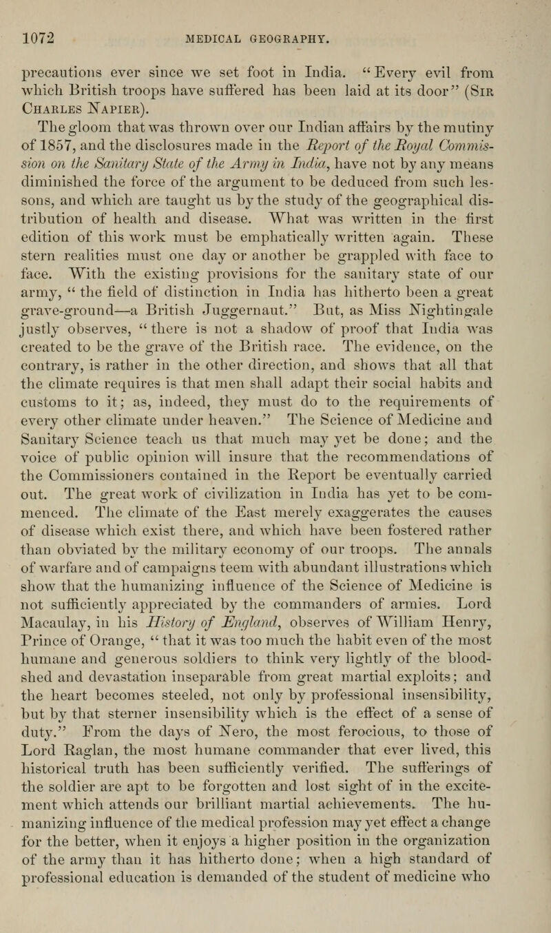 precautions ever since we set foot in India.  Every evil from which British troops have suffered has been laid at its door (Sir Charles J^apier). The gloom that was thrown over our Indian affairs by the mutiny of 1857, and the disclosures made in the Report of the Boyal Commis- sion on the Sanitary State of the Army in India, have not by any means diminished the force of the argument to be deduced from such les- sons, and which are taught us by the study of the geographical dis- tribution of health and disease. What was written in the first edition of this work must be emphatically written again. These stern realities must one day or another be grappled with face to face. With the existing provisions for the sanitary state of our army,  the field of distinction in India has hitherto been a great grave-ground—a British Juggernaut. But, as Miss Nightingale justly observes, there is not a shadow of proof that India was created to be the grave of the British race. The evidence, on the contrary, is rather in the other direction, and shows that all that the climate requires is that men shall adapt their social habits and customs to it; as, indeed, they must do to the requirements of every other climate under heaven. The Science of Medicine and Sanitary Science teach us that much may yet be done; and the voice of public opinion will insure that the recommendations of the Commissioners contained in the Report be eventually carried out. The great work of civilization in India has yet to be com- menced. The climate of the East merely exaggerates the causes of disease which exist there, and which have been fostered rather than obviated by the military economy of our troops. The annals of warfare and of campaigns teem with abundant illustrations which show that the humanizing influence of the Science of Medicine is not sufficiently appreciated by the commanders of armies. Lord Macaulay, in his History of England, observes of William Henry, Prince of Orange,  that it was too much the habit even of the most humane and generous soldiers to think very lightly of the blood- shed and devastation inseparable from great martial exploits; and the heart becomes steeled, not only by professional insensibility, but by that sterner insensibility which is the effect of a sense of duty. From the days of ISTero, the most ferocious, to those of Lord Raglan, the most humane commander that ever lived, this historical truth has been sufficiently verified. The sufterings of the soldier are apt to be forgotten and lost sight of in the excite- ment which attends our brilliant martial achievements. The hu- manizing influence of the medical profession may yet effect a change for the better, when it enjoys a higher position in the organization of the army than it has hitherto done; Avhen a high standard of professional education is demanded of the student of medicine who