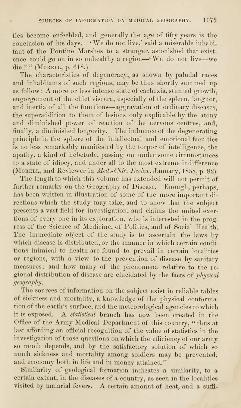 ties become enfeebled, and generally the age of iiftj 3'ears is the conclusion of his days. ' We do not live,' said a miserable inhabi- tant of the Pontine Marshes to a stranger, astonished that exist- ence could go on in so unhealthy a region—'We do not live—we die !'  (MoRELL, p. 618.) The characteristics of degeneracy,, as shown by paludal races and inhabitants of such regions, may be thus shortly summed up as follow : A more or less intense state of cachexia, stunted growth, engorgement of the chief viscera, especially of the spleen, languor, and inertia of all the functions—aggravation of ordinary diseases, the superaddition to them of lesions only explicable by the atony and diminished power of reaction of the nervous centres, and, finally, a diminished longevity. The influence of the degenerating principle in the sphere of the intellectual and emotional faculties is no less remarkably manifested by the torpor of intelligence, the apathy, a kind of hebetude, passing on under some circumstances to a state of idiocy, and under all to the most extreme indifference (MoRELL, and Reviewer in lled.-Chir. Beview, January, 1858, p. 82). The length to which this volume has extended will not permit of further remarks on the Geography of Disease. Enough, perhaps, has been written in illustration of some of the more important di- rections which the study may take, and to show that the subject presents a vast field for investigation, and claims the united exer- tions of every one in its exploration, who is interested in the prog- ress of the Science of Medicine, of Politics, and of Social Health. The immediate object of tlie study is to ascertain the laws by which disease is distributed, or the manner in which certain condi- tions inimical to health are found to prevail in certain localities or regions, with a view to the prevention of disease by sanitary measures; and how many of the phenomena relative to the re- gional distribution of disease are elucidated by the facts oi' j^hysiml geography. The sources of information on the subject exist in reliable tables of sickness and mortality, a knowledge of the physical conforma- tion of the earth's surface, and the meteorological agencies to which it is exposed. A statistical branch has now been created in the Olfice of the Army Medical Department of this countr}^,  thus at last affording an official recognition of the value of statistics in the investigation of those questions on which the efficiency of our army so much depends, and by the satisfactory solution of which so much sickness and mortality among soldiers may be prevented, and economy both in life and in money attained. Similarity of geological formation indicates a similarity, to a certain extent, in the diseases of a country, as seen in the localities visited by malarial fevers. A certain amount of heat, and a suffi-