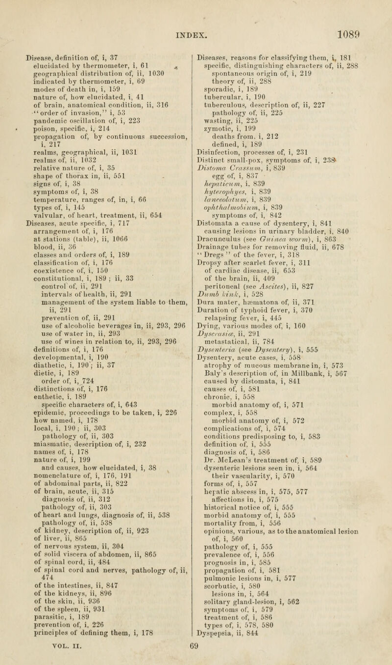 Disease, definition of, i, 37 elucidated by thermometer, i, 61 ^. geographical distribution of, ii, 1030 indicated by thermometer, i, 69 modes of death in, i, 159 nature of, how elucidated, i, 41 of brain, anatomical condition, ii, 316  order of invasion, i, 63 pandemic oscillation of, i, 223 poison, specific, i, 214 propagation of, by continuous succession, i, 217 realms, geographical, ii, 1031 realms of, ii, 1032 relative nature of, i, 35 shape of thorax in, ii, 551 signs of, i, 38 symptoms of, i, 38 temperature, ranges of, in, i, 66 types of, i, 146 valvular, of heart, treatment, ii, 664 Diseases, acute specific, i, 717 arrangement of, i, 176 at stations (table), ii, 1066 blood, ii, 36 classes and orders of, i, 189 classification of, i, 176 coexistence of, i, 160 constitutional, i, 189 ; ii, 33 control of, ii, 291 intervals of health, ii, 291 management of the system liable to them, ii, 291 prevention of, ii, 291 use of alcoholic beverages in, ii, 293, 296 use of water in, ii, 293 use of wines in relation to, ii, 293, 296 definitions of, i, 176 developmental, i, 190 diathetic, i, 190'; ii, 37 dietic, i, 189 order of, i, 724 distinctions of, i, 176 enthetic, i, 189 specific characters of, i, 643 epidemic, proceedings to be taken, i, 226 how named, i, 178 local, i. 190; ii, 303 pathology of, ii, 303 miasmatic, description of, i, 232 names of, i, 178 nature of, i, 199 and causes, how elucidated, i, 38 nomenclature of, i, 170, 191 of abdominal parts, ii, 822 of biain, acute, ii, 315 diagnosis of, ii, 312 pathology of, ii, 303 of heart and lungs, diagnosis of, ii, 638 pathology of, ii, 538 of kidney, description of, ii, 923 of liver, ii, 865 of nervous system, ii, 304 of solid viscera of abdomen, ii, 866 of spinal cord, ii, 484 of spinal cord and nerves, pathology of, ii, 474 of the intestines, ii, 847 of the kidneys, ii, 896 of the skin, ii, 936 of the spleen, ii, 931 parasitic, i, 189 prevention of, i, 226 principles of defining them, i, 178 Diseases, reasons for classifying them, \, 181 specific, distinguishing characters of, ii, 288 spontaneous origin of, i, 219 theory of, ii, 288 sporadic, i, 189 tubercular, i, 190 tuberculous, description of, ii, 227 pathology of, ii, 225 wasting, ii, 225 zymotic, i, 199 deaths from, i, 212 defined, i, 189 Disinfection, processes of, i, 231 Distinct small-pox, symptoms of, i, 23^ Distoma Crassn-m, i, 839 egg of, i, 837 hepaticum, i. 839 hytero]ihyes, i, 839 lanceoLatiim, i, 839 oplitkalinobium, i, 839 symptoms of, i, 842 Distomata a cause of dysentery, i, 841 causing lesions in urinary bladder, i, 840 Draeunculus (see Gniiiea worm), i, 863 Drainage tubes for removing fluid, ii, 678 Dregs  of the fever, i, 318 Dropsy after scarlet fever, i, 311 of cardiac disease, ii, 653 of the brain, ii, 409 peritoneal (see Ascites), ii, 827 Dnmb Link, i, 628 Dura mater, hsematona of, ii, 371 Duration of typhoid fever, i, 370 relapsing fever, i, 445 Dying, various modes of, i, 160 Dijsci-usice, ii, 291 metastatical, ii, 784 Dysenteria (see Dysentery), i, 555 Dysentery, acute cases, i, 568 atrophy of mucous membrane in, i, 673 Baly's description of, in Millbank, i, 567 caused by distomata, i, 841 causes of, i, 581 chronic, i, 558 morbid anatomy of, i, 571 complex, i, 558 morbid anatomy of, i, 572 complications of, i, 674 conditions predisposing to, i, 683 definition of, i, 656 diagnosis of, i, 586 Dr. McLean's treatment of, i, 589 dysenteric lesions seen in, i, 564 their vascularity', i, 670 forms of, i, 557 hepatic abscess in, i, 575, 577 affections in, i, 575 historical notice of, i, 555 morbid anatomy of, i, 555 mortality from, i, 556 opinions, various, as to theanatomicallesion of, i, 560 pathology of, i, 555 prevalence of, i, 666 prognosis in, i, 686 propagation of i, 681 pulmonic lesions in, i, 677 scorbutic, i, 580 lesions in, i, 564 solitary gland-lesion, i, 562 symptoms of, i, 679 treatment of, i, 586 types of, i, 578, 580 Dyspepsia, ii, 844 69