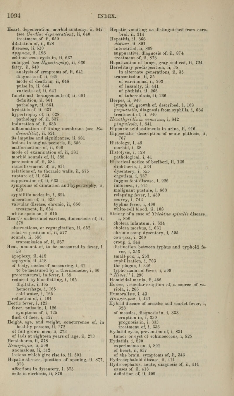 Heart, degeneration, morbid anatomy, ii, 647 (see Ciirdiac degeneration), ii, 640 treatment of, ii, 660 dilatation of, ii, 628 diseases, ii, 610 dysptiOBa, ii, 198 echinococcus cysts in, ii, 637 enlarged (see Hypertrophy), ii, 636 fatty, ii. 640 analysis of symptoms of, ii, 641 diagnosis of, ii, 649 mode of death in, ii, 646 pulse in, ii, 644 varieties of, ii, 641 functional derangements of, ii, 661 definition, ii, 661 pathology, ii, 661 hydatids of, ii, 637 hypertrophy of, ii, 628 pathology of, ii, 637 induration of, ii, 635 inflammation of lining membrane (see En- ducarditis), ii, 621 its impulse and significance, ii, 581 lesions in angina pectoris, ii, 656 malformations of, ii, 660 mode of examination of, ii, 581 morbid sounds of, ii, 688 percussion of, ii, 684 ramollissement of, ii, 634 relations of, to thoracic walls, ii, 575 rupture of, ii, 634 suppuration of, ii, 633 symptoms of dilatation and hypertrophy, ii, 629 syphilitic nodes in, i, 694 ulceration of, ii, 633 valvular disease, chronic, ii, 650 treatment, ii, 654 white spots on, ii. 615 Heart's orifices and cavities, dimensions of, ii, 579 obstructions, or regurgitation, ii, 652 relative position of. ii, 577 sounds, ii, 686 transmission of, ii, 687 Heat, amount of, to be measured in fever, i. 58 apoplexy, ii, 418 asphyxia, ii, 418 of body, modes of measuring, i, 61 to be measured by a thermometer, i, 60 preternatural, in fever, i, 58 reduced by bloodletting, i, 165 digitalis, i, 165 hemorrhage, i, 165 cold water, i, 165 reduction of, i, 164 Hectic fever, i, 125 fever, pulse in, i, 126 8_ymptoms of, i, 125 flush of face, i, 127 Height, age, and weight, concurrence of, in healthy persons, ii, 272 of full-grown men, ii, 273 of lads at eighteen years of age, ii, 273 Hemichorea, ii, 378 Hetniplegia, ii, 500 anomalous, ii, 512 lesions which give rise to, ii, 601 Hepatic abscess, question of opening, ii, 877, 878 affections in dysentery, 1, 575 cells in cirrhosis, ii, 870 Hepatic vomiting as distinguished from cere- bral, ii, 314 Hepatitis, ii, 868 diffusa, ii, 891 interstitial, ii, 869 suppurative, diagnosis of, ii, 874 treatment of, ii, 876 Hepatization of lungs, gray and red, ii, 724 Hereditary predisposition, ii, 35 in alternate generations, ii, 35 transmission, ii, 35 of carcinoma, ii, 203 of insanity, ii, 441 of phthisis, ii, 266 of tuberculosis, ii, 266 Herpes, ii, 940 lymph of, growth of, described, i, 108 preputialis, diagnosis from syphilis, i, 684 treatment of, ii, 940 Hexathyridinm ve^iarum, i. 842 pingiticola, i, 841 Hippuric acid sediments in urine, ii, 916 Hippocrates' description of acute phthisis, ii, 767 Histology, i, 45 morbid, i, 38 Histolysis, i, 128 pathological, i, 41 Historical notice of beriberi, ii, 126 diphtheria, i, 534 dysentery, i, 555 ergotism, i, 767 fupgus foot disease, i, 926 influenza, i, 515 malignant pustule, i, 663 relapsing fever, i, 439 scurvy, i, 742 typhus fever, i, 406 white-cell blood, ii, 108 History of a case of Trichina spiralis disease, i, 850 cholera infantum, i, 634 cholera morbus, i, 631 chronic camp dysentery, i, 695 cow-pox, i, 260 croup, i, 544 distinction between typhus and typhoid fe- ver, i, 353 small-pox, i, 253 syphilization, i, 703 the plague, i, 346 typho-malarial fever, i, 509 ''Hives,'' i, 290 Homicidal mania, ii, 456 Horses, vesicular eruption of, a source of va- riola, i, 266 Humoralists, i, 43 Hu)?ger-pest, i, 441 Hybrid disease of measles and scarlet fever, i, 328 of measles, diagnosis in, i, 333 eruption in, i, 330 prognosis in, i, 333 treatment of, i, 333 Hydatid cysts, prevention of, i, 831 tumor or cyst of echinococcus, i, 825 Hydatids, i, 820 experiments on, i, 801 of heart, ii, 637 of the brain, symptoms of, ii, 343 Hydrocephaloid disease, ii, 414 Hydrocephalus, acute, diagnosis of, ii, 414 causes of, ii, 413 definition of, ii, 409