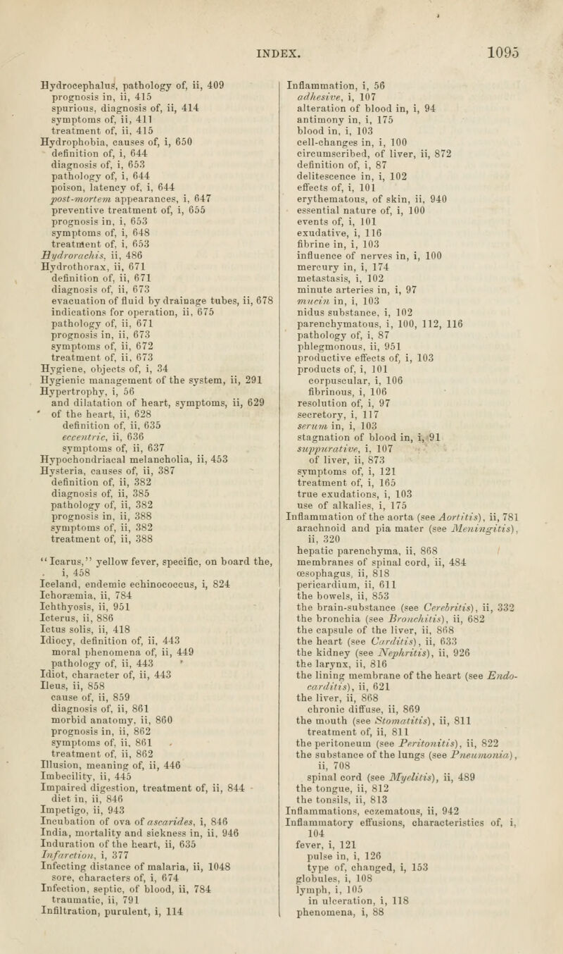 Hydrocephalus, pathology of, ii, 409 prognosis in, ii, 415 spurious, diagnosis of, ii, 414 symptoms of, ii, 411 treatment of, ii. 415 Hydrophobia, causes of, i, 650 definition of, i, 644 diagnosis of, i, 653 pathology of, i, 644 poison, latency of, i, 644 post-mortem appearances, i, 647 preventive treatment of, i, 655 prognosis in, i, 653 symptoms of, i, 648 treatment of, i, 653 Hydrorachis. ii, 486 Hydrothorax, ii, 671 definition of, ii, 671 diagnosis of, ii, 673 evacuation of fluid by drainage tubes, ii, 678 indications for operation, ii, 675 pathology of, ii, 671 prognosis in, ii, 673 symptoms of, ii, 672 treatment of, ii, 673 Hygiene, objects of, i, 34 Hygienic management of the system, ii, 291 Hypertrophy, i, 66 and dilatation of heart, symptoms, ii, 629 ' of the heart, ii, 628 definition of, ii, 635 eccentric, ii, 636 symptoms of, ii, 637 Hypochondriacal melancholia, ii, 453 Hysteria, causes of, ii, 387 definition of, ii, 382 diagnosis of, ii, 385 pathology of, ii, 382 prognosis in, ii, 388 symptoms of, ii, 382 treatment of, ii, 388 Icarus, yellow fever, specific, on board the, . i, 458 Iceland, endemic echinococcus, i, 824 Ichorsemia, ii, 784 Ichthyosis, ii, 951 Icterus, ii, 886 Ictus solis, ii, 418 Idiocy, definition of, ii, 443 moral phenomena of, ii, 449 pathology of, ii, 443 Idiot, character of, ii, 443 Ileus, ii, 858 cause of, ii, 859 diagnosis of, ii, 861 morbid anatomy, ii, 860 prognosis in, ii, 862 symptoms of, ii, Sfil treatment of, ii, 862 Illusion, meaning of, ii, 446 Imbecility, ii, 445 Impaired digestion, treatment of, ii, 844 diet in, ii, 846 Impetigo, ii, 943 Incubation of ova of ascarides, i, 846 India, mortality and sickness in, ii. 946 Induration of the heart, ii, 635 Infarction, i, 377 Infecting distance of malaria, ii, 1048 sore, characters of, i, 674 Infection, septic, of blood, ii, 784 traumatic, ii, 791 Infiltration, purulent, i, 114 Inflammation, i, 56 adhesive, i, 107 alteration of blood in, 1, 94 antimony in, i, 175 blood in, i, 103 cell-changes in, i, 100 circumscribed, of liver, ii, 872 definition of, i, 87 delitescence in, i, 102 efiects of, i, 101 erythematous, of skin, ii, 940 essential nature of, i, 100 events of, i, 101 exudative, i, 116 fibrine in, i, 103 influence of nerves in, i, 100 mercury in, i, 174 metastasis, i, 102 minute arteries in, i, 97 mucin in, i, 103 nidus substance, i, 102 parenchymatous, i, 100, 112, 116 pathology of, i, 87 phlegmonous, ii, 951 productive effects of, 1, 103 products of, i, 101 corpuscular, i, 106 fibrinous, i, 106 resolution of, i, 97 secretory, i, 117 serum in, i, 103 stagnation of blood in, i, 91 sujipurative, i, 107 of liver, ii, 873 symptoms of, i, 121 treatment of, i, 165 true exudations, i, 103 use of alkalies, i, 175 Inflammation of the aorta {see Aortitis), ii, 781 arachnoid and pia mater (see Meidngitis), ii, 320 hepatic parenchyma, ii, 868 membranes of spinal cord, ii, 484 oesophagus, ii, 818 pericardium, ii, 611 the bowels, ii, 853 the brain-substance (see Cerehritis), ii, 332 the bronchia (see Bronchitis), ii, 682 the capsule of the liver, ii, 868 the heart (see Carditis), ii, 633 the kidney (see Nephritis), ii, 926 the larynx, ii, 816 the lining membrane of the heart (see Endo- carditis), ii, 621 the liver, ii, 868 chronic diffuse, ii, 869 the mouth (see Stomatitis), ii, 811 treatment of, ii, 811 the peritoneum (see Peritonitis), ii, 822 the substance of the lungs (see PfieiiMonia), ii, 708 spinal cord (see Myelitis), ii, 489 the tongue, ii, 812 the tonsils, ii, 813 Inflammations, eczematous, ii, 942 Inflammatory effusions, characteristics of, i, 104 fever, i, 121 pulse in, i, 126 type of, changed, i, 153 globules, i, 108 lymph, i, 105 in ulceration, i, 118 phenomena, i, 88