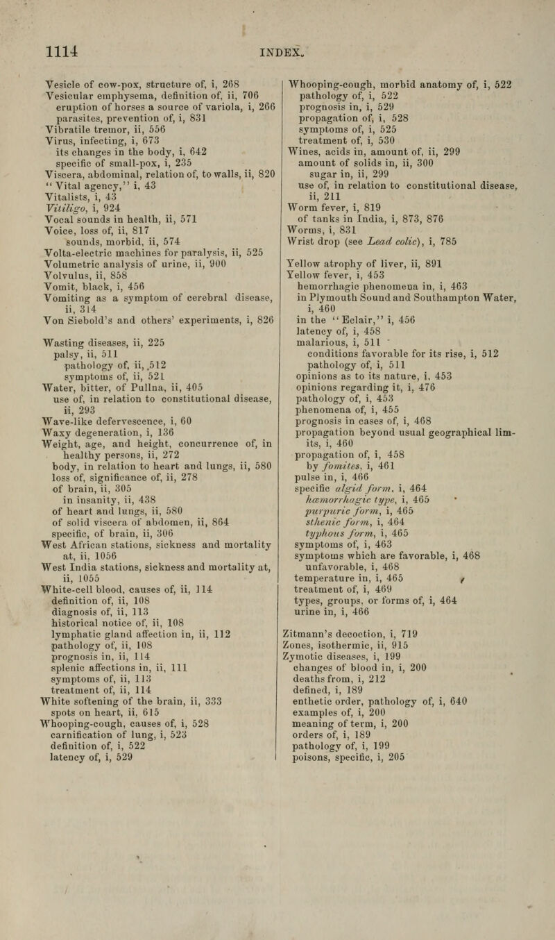 Vesicle of cow-pox, strncture of, i, 268 Vesicular emphysema, definition of, ii, 706 eruption of horses a source of variola, i, 266 parasites, prevention of, i, 831 Vibratile tremor, ii, 556 Virus, infecting, i, 673 its changes in the body, i, 642 specific of small-pox, i, 235 Viscera, abdominal, relation of, to walls, ii, 820  Vital agency, i, 43 Vitalists, i, 43 Vitiligo, i, 924 Vocal sounds in health, ii, 571 Voice, loss of, ii, 817 sounds, morbid, ii, 574 Volta-electric machines for paralysis, ii, 525 Volumetric analysis of urine, ii, 900 Volvulus, ii, 858 Vomit, black, i, 456 Vomiting as a symptom of cerebral disease, ii, 314 Von Siebold's and others' experiments, i, 826 Wasting diseases, ii, 225 palsy, ii, 611 pathology of, ii, .512 symptoms of, ii, 521 Water, bitter, of Pullna, ii, 405 use of, in relation to constitutional disease, ii, 293 Wave-like defervescence, i, 60 Waxy degeneration, i, 136 Weight, age, and height, concurrence of, in healthy persons, ii, 272 body, in relation to heart and lungs, ii, 580 loss of, significance of, ii, 278 of brain, ii, 305 in insanity, ii, 438 of heart and lungs, ii, 580 of solid viscera of abdomen, ii, 864 specific, of brain, ii, 306 West African stations, sickness and mortality at, ii, 1056 West India stations, sickness and mortality at, ii, 1055 White-cell blood, causes of, ii, 114 definition of, ii, 108 diagnosis of, ii, 113 historical notice of, ii, 108 lymphatic gland affection in, ii, 112 pathology of, ii, 108 prognosis in, ii, 114 splenic affections in, ii. 111 symptoms of, ii, 113 treatment of, ii, 114 White softening of the brain, ii, 333 spots on heart, ii, 615 Whooping-cough, causes of, i, 528 carnification of lung, i, 623 definition of, i, 522 latency of, i, 529 Whooping-cough, morbid anatomy of, i, 522 pathology of, i, 522 prognosis in, i, 629 propagation of, i, 528 symptoms of, i, 525 treatment of, i, 530 Wines, acids in, amount of, ii, 299 amount of solids in, ii, 300 sugar in, ii, 299 use of, in relation to constitutional disease, ii, 211 Worm fever, i, 819 of tanks in India, i, 873, 876 Worms, i, 831 Wrist drop (see Lead colic), i, 785 Yellow atrophy of liver, ii, 891 Yellow fever, i, 453 hemorrhagic phenomena in, i, 463 in Plymouth Sound and Southampton Water, i, 460 in the  Eclair, i, 456 latency of, i, 468 malarious, i, 611 conditions favorable for its rise, i, 512 pathology of, i, 511 opinions as to its nature, i, 453 opinions regarding it, i, 476 pathology of, i, 463 phenomena of, i, 465 prognosis in cases of, i, 468 propagation beyond usual geographical lim- its, i, 460 propagation of, i, 458 by fomites, i, 461 pulse in, i, 466 specific algid form, i, 464 hmmorrkagic type, i, 465 •purpuric form, i, 465 sthenic form, i, 464 typhous form, i, 465 symptoms of, i, 463 symptoms which are favorable, i, 468 unfavorable, i, 468 temperature in, i, 465 / treatment of, i, 469 types, groups, or forms of, i, 464 urine in, i, 466 Zitmann's decoction, i, 719 Zones, Jsothermie, ii, 915 Zymotic diseases, i, 199 changes of blood in, i, 200 deaths from, i, 212 defined, i, 189 enthetic order, pathology of, i, 640 examples of, i, 200 meaning of term, i, 200 orders of, i, 189 pathology of, i, 199 poisons, specific, i, 205